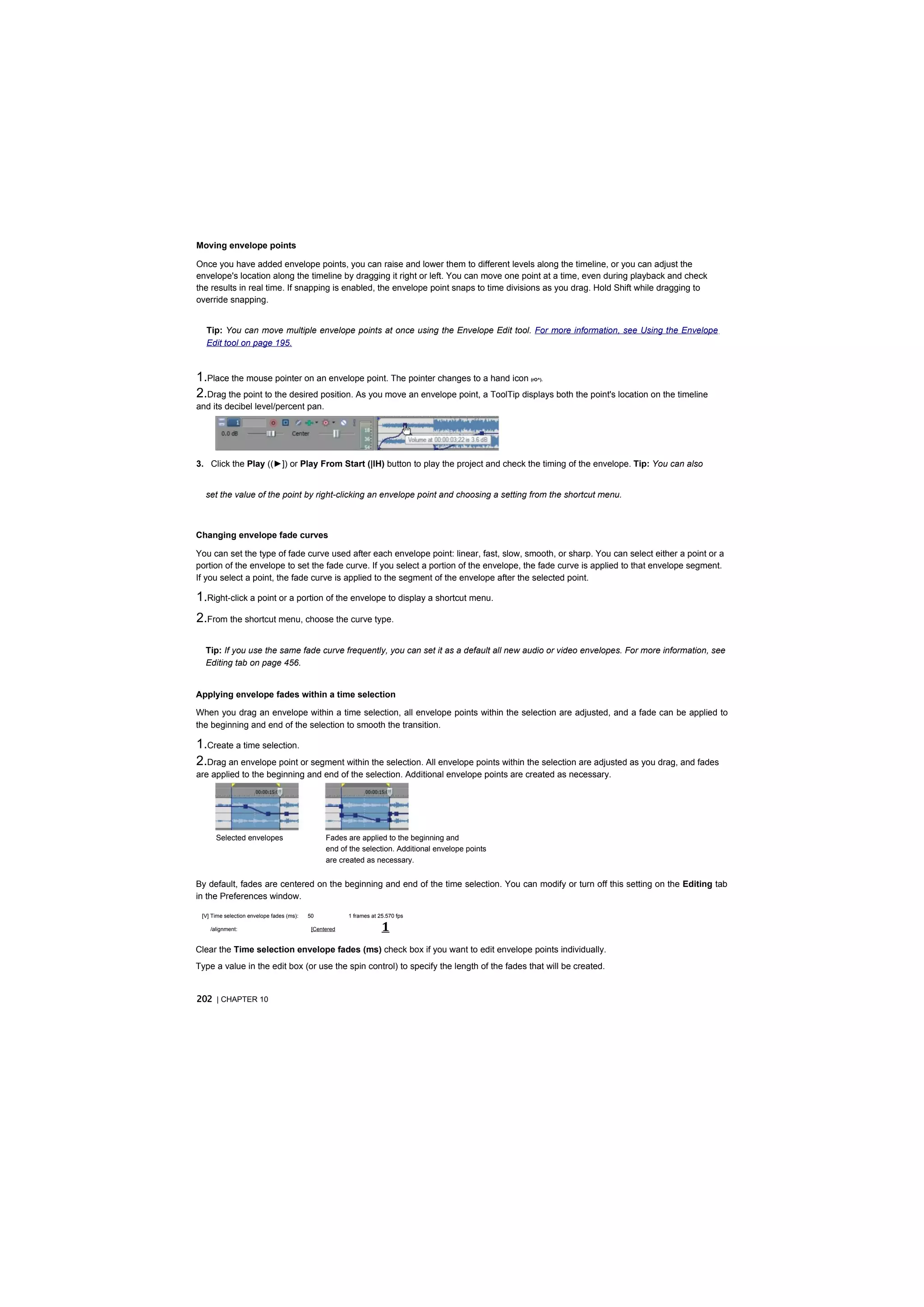 Moving envelope points

Once you have added envelope points, you can raise and lower them to different levels along the timeline, or you can adjust the
envelope's location along the timeline by dragging it right or left. You can move one point at a time, even during playback and check
the results in real time. If snapping is enabled, the envelope point snaps to time divisions as you drag. Hold Shift while dragging to
override snapping.


  Tip: You can move multiple envelope points at once using the Envelope Edit tool. For more information, see Using the Envelope
  Edit tool on page 195.



1.Place the mouse pointer on an envelope point. The pointer changes to a hand icon                  (rO^).


2.Drag the point to the desired position. As you move an envelope point, a ToolTip displays both the point's location on the timeline
and its decibel level/percent pan.




3. Click the Play ((►]) or Play From Start (|lH) button to play the project and check the timing of the envelope. Tip: You can also


  set the value of the point by right-clicking an envelope point and choosing a setting from the shortcut menu.



Changing envelope fade curves

You can set the type of fade curve used after each envelope point: linear, fast, slow, smooth, or sharp. You can select either a point or a
portion of the envelope to set the fade curve. If you select a portion of the envelope, the fade curve is applied to that envelope segment.
If you select a point, the fade curve is applied to the segment of the envelope after the selected point.

1.Right-click a point or a portion of the envelope to display a shortcut menu.
2.From the shortcut menu, choose the curve type.

  Tip: If you use the same fade curve frequently, you can set it as a default all new audio or video envelopes. For more information, see
  Editing tab on page 456.


Applying envelope fades within a time selection

When you drag an envelope within a time selection, all envelope points within the selection are adjusted, and a fade can be applied to
the beginning and end of the selection to smooth the transition.

1.Create a time selection.
2.Drag an envelope point or segment within the selection. All envelope points within the selection are adjusted as you drag, and fades
are applied to the beginning and end of the selection. Additional envelope points are created as necessary.




      Selected envelopes                         Fades are applied to the beginning and
                                                 end of the selection. Additional envelope points
                                                 are created as necessary.


By default, fades are centered on the beginning and end of the time selection. You can modify or turn off this setting on the Editing tab
in the Preferences window.

 [V] Time selection envelope fades (ms):   50           1 frames at 25.570 fps

    /alignment:                             [Centered                1
Clear the Time selection envelope fades (ms) check box if you want to edit envelope points individually.
Type a value in the edit box (or use the spin control) to specify the length of the fades that will be created.


202 | CHAPTER 10
 