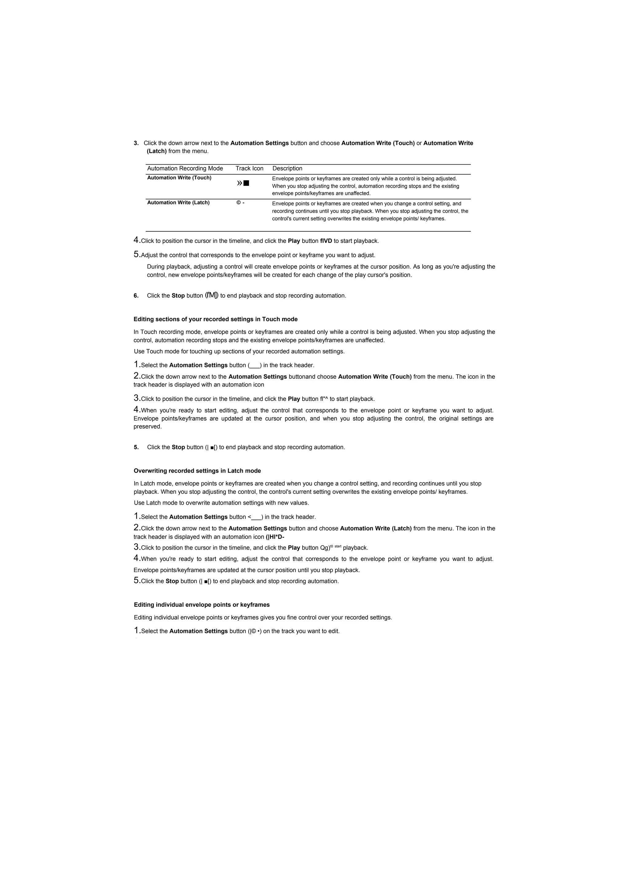 3. Click the down arrow next to the Automation Settings button and choose Automation Write (Touch) or Automation Write
    (Latch) from the menu.

     Automation Recording Mode          Track Icon    Description

                                        »■
     Automation Write (Touch)                         Envelope points or keyframes are created only while a control is being adjusted.
                                                      When you stop adjusting the control, automation recording stops and the existing
                                                      envelope points/keyframes are unaffected.
     Automation Write (Latch)           ©-            Envelope points or keyframes are created when you change a control setting, and
                                                      recording continues until you stop playback. When you stop adjusting the control, the
                                                      control's current setting overwrites the existing envelope points/ keyframes.



4.Click to position the cursor in the timeline, and click the Play button flVD to start playback.
5.Adjust the control that corresponds to the envelope point or keyframe you want to adjust.
     During playback, adjusting a control will create envelope points or keyframes at the cursor position. As long as you're adjusting the
     control, new envelope points/keyframes will be created for each change of the play cursor's position.


6.   Click the Stop button (I'M]) to end playback and stop recording automation.


Editing sections of your recorded settings in Touch mode

In Touch recording mode, envelope points or keyframes are created only while a control is being adjusted. When you stop adjusting the
control, automation recording stops and the existing envelope points/keyframes are unaffected.
Use Touch mode for touching up sections of your recorded automation settings.

1.Select the Automation Settings button (___) in the track header.
2.Click the down arrow next to the Automation Settings buttonand choose Automation Write (Touch) from the menu. The icon in the
track header is displayed with an automation icon

3.Click to position the cursor in the timeline, and click the Play button fl"^ to start playback.
4.When you're ready to start editing, adjust the control that corresponds to the envelope
                                                                                        point or keyframe you want to adjust.
Envelope points/keyframes are updated at the cursor position, and when you stop adjusting the control, the original settings are
preserved.


5.   Click the Stop button (| ■[) to end playback and stop recording automation.


Overwriting recorded settings in Latch mode

In Latch mode, envelope points or keyframes are created when you change a control setting, and recording continues until you stop
playback. When you stop adjusting the control, the control's current setting overwrites the existing envelope points/ keyframes.
Use Latch mode to overwrite automation settings with new values.

1.Select the Automation Settings button <___) in the track header.
2.Click the down arrow next to the Automation Settings button and choose Automation Write (Latch) from the menu. The icon in the
track header is displayed with an automation icon (|Hl*D-
3.Click to position the cursor in the timeline, and click the Play button Qg)  t0 start
                                                                                          playback.
4.When you're ready to start editing, adjust the control that corresponds                 to the envelope point or keyframe you want to adjust.
Envelope points/keyframes are updated at the cursor position until you stop playback.
5.Click the Stop button (| ■[) to end playback and stop recording automation.

Editing individual envelope points or keyframes

Editing individual envelope points or keyframes gives you fine control over your recorded settings.

1.Select the Automation Settings button (|© •) on the track you want to edit.
2.Click the down arrow next to the Automation Settings button and choose                      Automation Write (Touch) or Automation Write
 