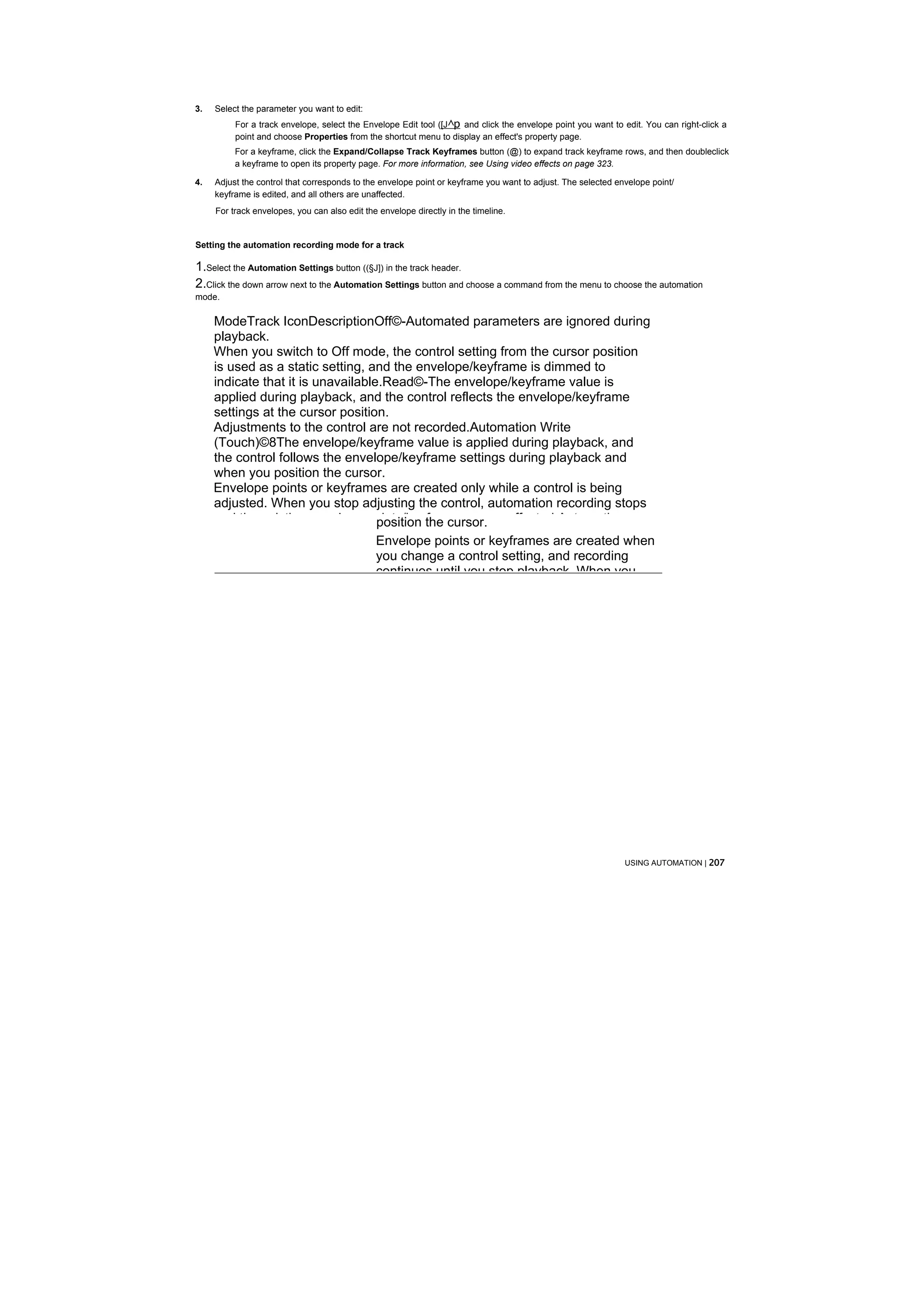 3.   Select the parameter you want to edit:
          For a track envelope, select the Envelope Edit tool ([J^p and click the envelope point you want to edit. You can right-click a
          point and choose Properties from the shortcut menu to display an effect's property page.
          For a keyframe, click the Expand/Collapse Track Keyframes button (@) to expand track keyframe rows, and then doubleclick
          a keyframe to open its property page. For more information, see Using video effects on page 323.

4.   Adjust the control that corresponds to the envelope point or keyframe you want to adjust. The selected envelope point/
     keyframe is edited, and all others are unaffected.
     For track envelopes, you can also edit the envelope directly in the timeline.


Setting the automation recording mode for a track

1.Select the Automation Settings button ((§Ј]) in the track header.
2.Click the down arrow next to the Automation Settings button and choose a command from the menu to choose the automation
mode.

     ModeTrack IconDescriptionOff©-Automated parameters are ignored during
     playback.
     When you switch to Off mode, the control setting from the cursor position
     is used as a static setting, and the envelope/keyframe is dimmed to
     indicate that it is unavailable.Read©-The envelope/keyframe value is
     applied during playback, and the control reflects the envelope/keyframe
     settings at the cursor position.
     Adjustments to the control are not recorded.Automation Write
     (Touch)©8The envelope/keyframe value is applied during playback, and
     the control follows the envelope/keyframe settings during playback and
     when you position the cursor.
     Envelope points or keyframes are created only while a control is being
     adjusted. When you stop adjusting the control, automation recording stops
     and the existing envelope points/keyframes are unaffected.Automation
                                    position the cursor.
                                               Envelope points or keyframes are created when
                                               you change a control setting, and recording
                                               continues until you stop playback. When you




                                                                                                              USING AUTOMATION | 207
 