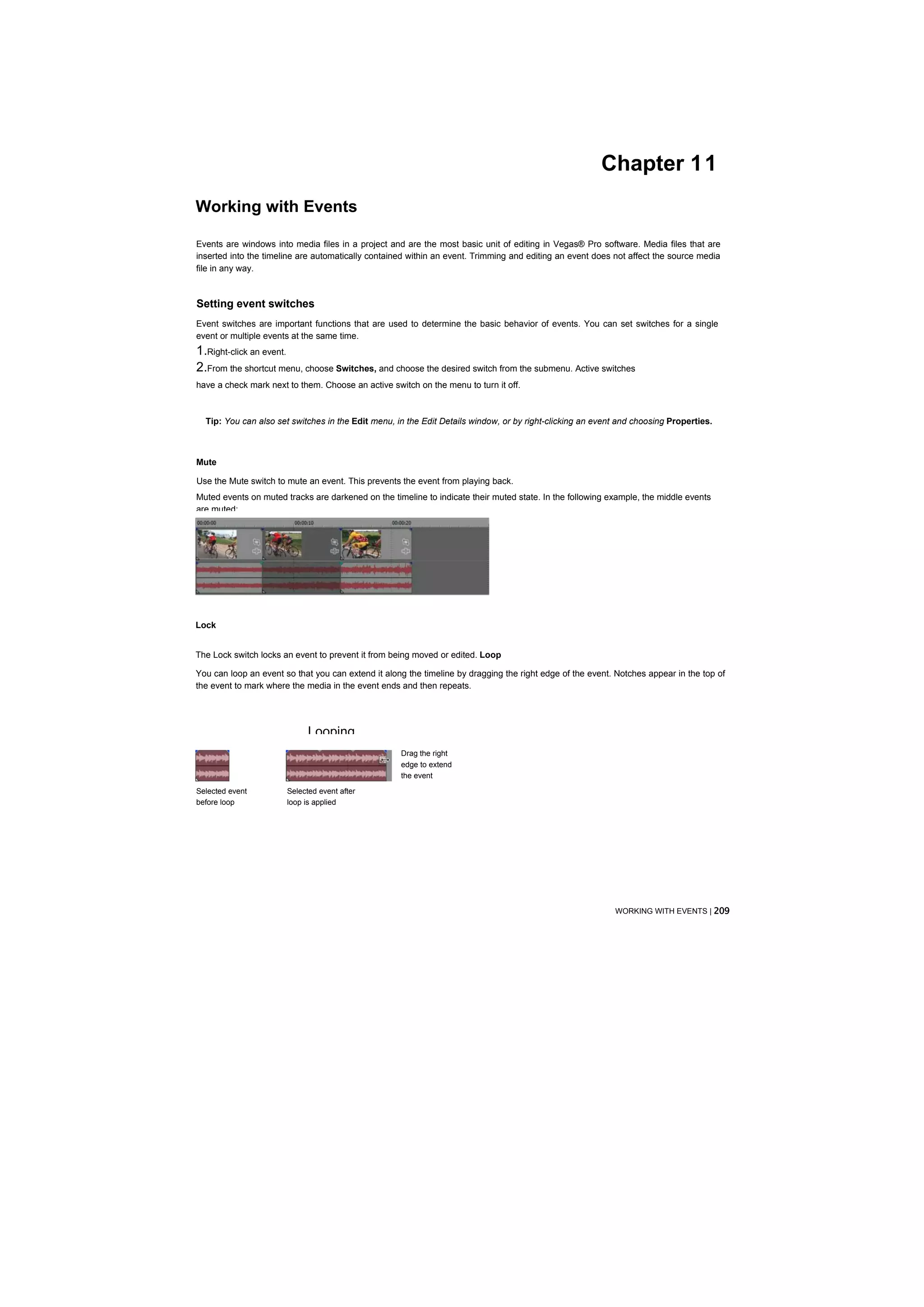 Chapter 11
Working with Events

Events are windows into media files in a project and are the most basic unit of editing in Vegas® Pro software. Media files that are
inserted into the timeline are automatically contained within an event. Trimming and editing an event does not affect the source media
file in any way.



Setting event switches
Event switches are important functions that are used to determine the basic behavior of events. You can set switches for a single
event or multiple events at the same time.
1.Right-click an event.
2.From the shortcut menu, choose Switches, and choose the desired switch from the submenu. Active switches
have a check mark next to them. Choose an active switch on the menu to turn it off.



  Tip: You can also set switches in the Edit menu, in the Edit Details window, or by right-clicking an event and choosing Properties.



Mute

Use the Mute switch to mute an event. This prevents the event from playing back.
Muted events on muted tracks are darkened on the timeline to indicate their muted state. In the following example, the middle events
are muted:




Lock


The Lock switch locks an event to prevent it from being moved or edited. Loop

You can loop an event so that you can extend it along the timeline by dragging the right edge of the event. Notches appear in the top of
the event to mark where the media in the event ends and then repeats.




                             Looping
                                                    Drag the right
                                                    edge to extend
                                                    the event

Selected event         Selected event after
before loop            loop is applied




                                                                                                           WORKING WITH EVENTS | 209
 