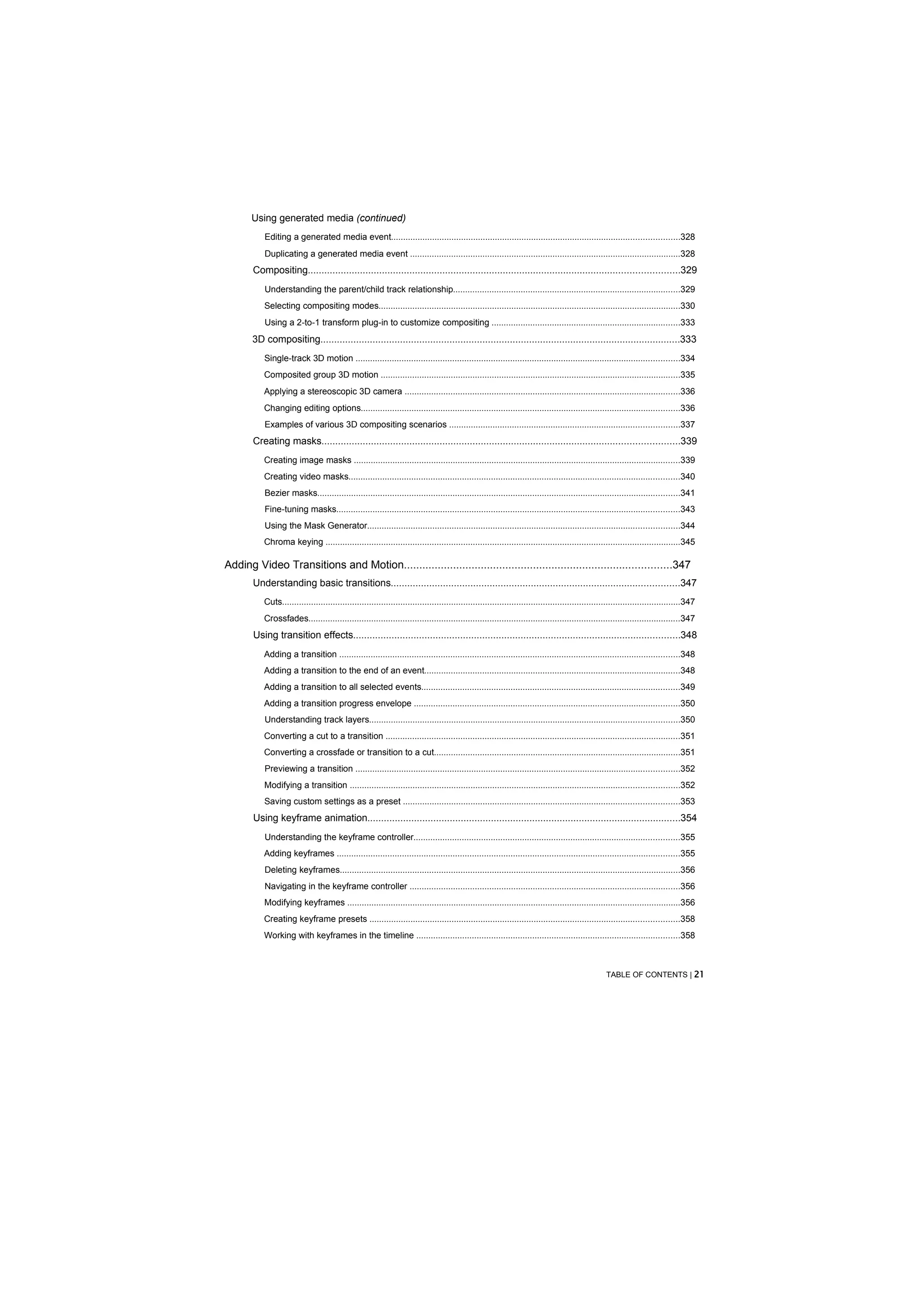 Using generated media (continued)
           Editing a generated media event.......................................................................................................................328
           Duplicating a generated media event ................................................................................................................328
       Compositing.......................................................................................................................................329
           Understanding the parent/child track relationship..............................................................................................329
          Selecting compositing modes.............................................................................................................................330
           Using a 2-to-1 transform plug-in to customize compositing ..............................................................................333
       3D compositing...................................................................................................................................333
          Single-track 3D motion ......................................................................................................................................334
          Composited group 3D motion ............................................................................................................................335
          Applying a stereoscopic 3D camera ..................................................................................................................336
          Changing editing options....................................................................................................................................336
           Examples of various 3D compositing scenarios ...............................................................................................337
       Creating masks..................................................................................................................................339
          Creating image masks .......................................................................................................................................339
          Creating video masks.........................................................................................................................................340
           Bezier masks......................................................................................................................................................341
           Fine-tuning masks..............................................................................................................................................343
           Using the Mask Generator.................................................................................................................................344
          Chroma keying ...................................................................................................................................................345

Adding Video Transitions and Motion.......................................................................................347
       Understanding basic transitions.........................................................................................................347
          Cuts.....................................................................................................................................................................347
          Crossfades..........................................................................................................................................................347
       Using transition effects.......................................................................................................................348
          Adding a transition .............................................................................................................................................348
          Adding a transition to the end of an event..........................................................................................................348
          Adding a transition to all selected events...........................................................................................................349
          Adding a transition progress envelope ..............................................................................................................350
           Understanding track layers................................................................................................................................350
          Converting a cut to a transition ..........................................................................................................................351
          Converting a crossfade or transition to a cut......................................................................................................351
           Previewing a transition ......................................................................................................................................352
          Modifying a transition ........................................................................................................................................352
          Saving custom settings as a preset ..................................................................................................................353
       Using keyframe animation..................................................................................................................354
           Understanding the keyframe controller..............................................................................................................355
          Adding keyframes ..............................................................................................................................................355
           Deleting keyframes.............................................................................................................................................356
           Navigating in the keyframe controller ................................................................................................................356
          Modifying keyframes ..........................................................................................................................................356
          Creating keyframe presets ................................................................................................................................358
          Working with keyframes in the timeline .............................................................................................................358



                                                                                                                                                  TABLE OF CONTENTS | 21
 