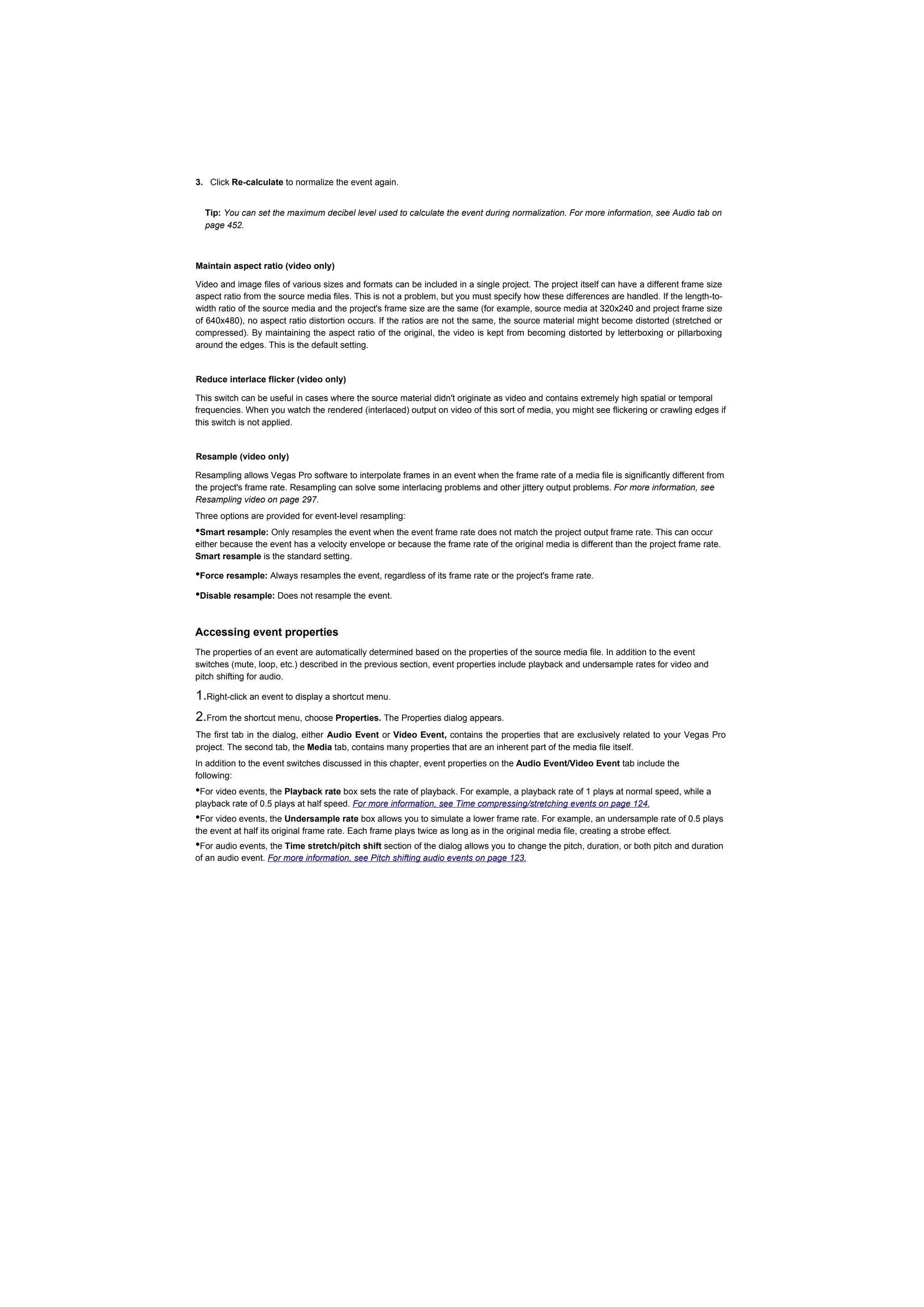 3. Click Re-calculate to normalize the event again.


  Tip: You can set the maximum decibel level used to calculate the event during normalization. For more information, see Audio tab on
  page 452.



Maintain aspect ratio (video only)

Video and image files of various sizes and formats can be included in a single project. The project itself can have a different frame size
aspect ratio from the source media files. This is not a problem, but you must specify how these differences are handled. If the length-to-
width ratio of the source media and the project's frame size are the same (for example, source media at 320x240 and project frame size
of 640x480), no aspect ratio distortion occurs. If the ratios are not the same, the source material might become distorted (stretched or
compressed). By maintaining the aspect ratio of the original, the video is kept from becoming distorted by letterboxing or pillarboxing
around the edges. This is the default setting.


Reduce interlace flicker (video only)

This switch can be useful in cases where the source material didn't originate as video and contains extremely high spatial or temporal
frequencies. When you watch the rendered (interlaced) output on video of this sort of media, you might see flickering or crawling edges if
this switch is not applied.


Resample (video only)

Resampling allows Vegas Pro software to interpolate frames in an event when the frame rate of a media file is significantly different from
the project's frame rate. Resampling can solve some interlacing problems and other jittery output problems. For more information, see
Resampling video on page 297.
Three options are provided for event-level resampling:
•Smart resample: Only resamples the event when the event frame rate does not match the project output frame rate. This can occur
either because the event has a velocity envelope or because the frame rate of the original media is different than the project frame rate.
Smart resample is the standard setting.

•Force resample: Always resamples the event, regardless of its frame rate or the project's frame rate.
•Disable resample: Does not resample the event.

Accessing event properties
The properties of an event are automatically determined based on the properties of the source media file. In addition to the event
switches (mute, loop, etc.) described in the previous section, event properties include playback and undersample rates for video and
pitch shifting for audio.

1.Right-click an event to display a shortcut menu.
2.From the shortcut menu, choose Properties. The Properties dialog appears.
The first tab in the dialog, either Audio Event or Video Event, contains the properties that are exclusively related to your Vegas Pro
project. The second tab, the Media tab, contains many properties that are an inherent part of the media file itself.
In addition to the event switches discussed in this chapter, event properties on the Audio Event/Video Event tab include the
following:
•For video events, the Playback rate box sets the rate of playback. For example, a playback rate of 1 plays at normal speed, while a
playback rate of 0.5 plays at half speed. For more information, see Time compressing/stretching events on page 124.
•For video events, the Undersample rate box allows you to simulate a lower frame rate. For example, an undersample rate of 0.5 plays
the event at half its original frame rate. Each frame plays twice as long as in the original media file, creating a strobe effect.
•For audio events, the Time stretch/pitch shift section of the dialog allows you to change the pitch, duration, or both pitch and duration
of an audio event. For more information, see Pitch shifting audio events on page 123.
 
