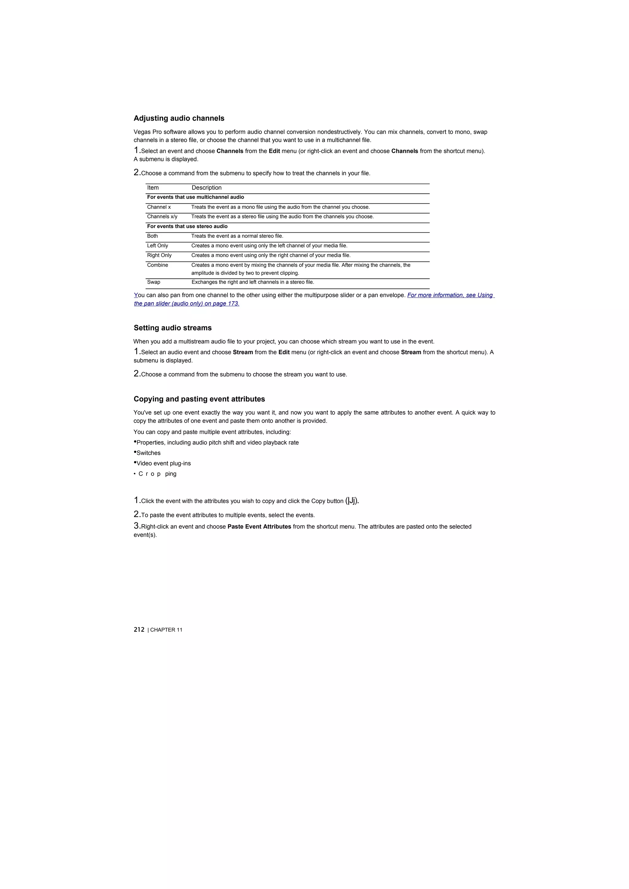 Adjusting audio channels
Vegas Pro software allows you to perform audio channel conversion nondestructively. You can mix channels, convert to mono, swap
channels in a stereo file, or choose the channel that you want to use in a multichannel file.
1.Select an event and choose Channels from the Edit menu (or right-click an event and choose Channels from the shortcut menu).
A submenu is displayed.

2.Choose a command from the submenu to specify how to treat the channels in your file.
     Item             Description
     For events that use multichannel audio
     Channel x        Treats the event as a mono file using the audio from the channel you choose.
     Channels x/y     Treats the event as a stereo file using the audio from the channels you choose.
     For events that use stereo audio
     Both             Treats the event as a normal stereo file.
     Left Only        Creates a mono event using only the left channel of your media file.
     Right Only       Creates a mono event using only the right channel of your media file.
     Combine          Creates a mono event by mixing the channels of your media file. After mixing the channels, the
                      amplitude is divided by two to prevent clipping.
     Swap             Exchanges the right and left channels in a stereo file.

You can also pan from one channel to the other using either the multipurpose slider or a pan envelope. For more information, see Using
the pan slider (audio only) on page 173.



Setting audio streams
When you add a multistream audio file to your project, you can choose which stream you want to use in the event.
1.Select an audio event and choose Stream from the Edit menu (or right-click an event and choose Stream from the shortcut menu). A
submenu is displayed.

2.Choose a command from the submenu to choose the stream you want to use.

Copying and pasting event attributes
You've set up one event exactly the way you want it, and now you want to apply the same attributes to another event. A quick way to
copy the attributes of one event and paste them onto another is provided.
You can copy and paste multiple event attributes, including:
•Properties, including audio pitch shift and video playback rate
•Switches
•Video event plug-ins
• C r o p ping



1.Click the event with the attributes you wish to copy and click the Copy button (|Jj).
2.To paste the event attributes to multiple events, select the events.
3.Right-click an event and choose Paste Event Attributes from the shortcut menu. The attributes are pasted onto the selected
event(s).




212 | CHAPTER 11
 