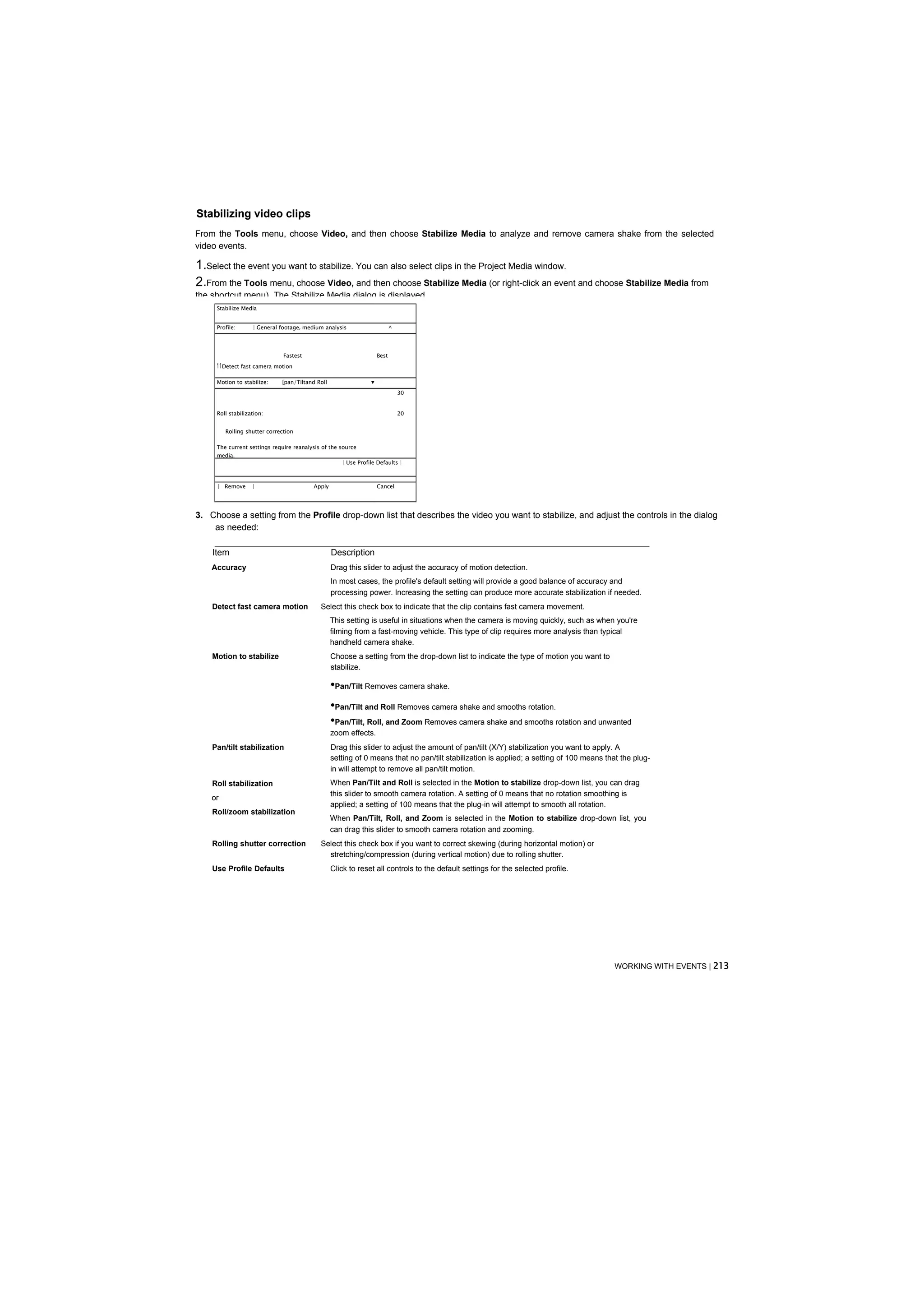 Stabilizing video clips
From the Tools menu, choose Video, and then choose Stabilize Media to analyze and remove camera shake from the selected
video events.

1.Select the event you want to stabilize. You can also select clips in the Project Media window.
2.From the Tools menu, choose Video, and then choose Stabilize Media (or right-click an event and choose Stabilize Media from
the shortcut menu). The Stabilize Media dialog is displayed.
     Stabilize Media


     Profile:      | General footager medium analysis                      ^




                               Fastest                              Best
     1 1 Detect fast camera motion

     Motion to stabilize:     [pan/Tiltand Roll                 ▼
                                                                               30


     Roll stabilization:                                                       20


         Rolling shutter correction

     The current settings require reanalysis of the source
     media.
                                                     | Use Profile Defaults |



     | Remove      |                     Apply                      Cancel




3. Choose a setting from the Profile drop-down list that describes the video you want to stabilize, and adjust the controls in the dialog
    as needed:

    Item                                          Description
    Accuracy                                      Drag this slider to adjust the accuracy of motion detection.
                                                  In most cases, the profile's default setting will provide a good balance of accuracy and
                                                  processing power. Increasing the setting can produce more accurate stabilization if needed.
    Detect fast camera motion               Select this check box to indicate that the clip contains fast camera movement.
                                                  This setting is useful in situations when the camera is moving quickly, such as when you're
                                                  filming from a fast-moving vehicle. This type of clip requires more analysis than typical
                                                  handheld camera shake.
    Motion to stabilize                           Choose a setting from the drop-down list to indicate the type of motion you want to
                                                  stabilize.

                                                  •Pan/Tilt Removes camera shake.
                                                  •Pan/Tilt and Roll Removes camera shake and smooths rotation.
                                                  •Pan/Tilt, Roll, and Zoom Removes camera shake and smooths rotation and unwanted
                                                  zoom effects.
    Pan/tilt stabilization                        Drag this slider to adjust the amount of pan/tilt (X/Y) stabilization you want to apply. A
                                                  setting of 0 means that no pan/tilt stabilization is applied; a setting of 100 means that the plug-
                                                  in will attempt to remove all pan/tilt motion.
    Roll stabilization                            When Pan/Tilt and Roll is selected in the Motion to stabilize drop-down list, you can drag
                                                  this slider to smooth camera rotation. A setting of 0 means that no rotation smoothing is
    or
                                                  applied; a setting of 100 means that the plug-in will attempt to smooth all rotation.
    Roll/zoom stabilization
                                                  When Pan/Tilt, Roll, and Zoom is selected in the Motion to stabilize drop-down list, you
                                                  can drag this slider to smooth camera rotation and zooming.
    Rolling shutter correction              Select this check box if you want to correct skewing (during horizontal motion) or
                                              stretching/compression (during vertical motion) due to rolling shutter.
    Use Profile Defaults                          Click to reset all controls to the default settings for the selected profile.




                                                                                                                                          WORKING WITH EVENTS | 213
 