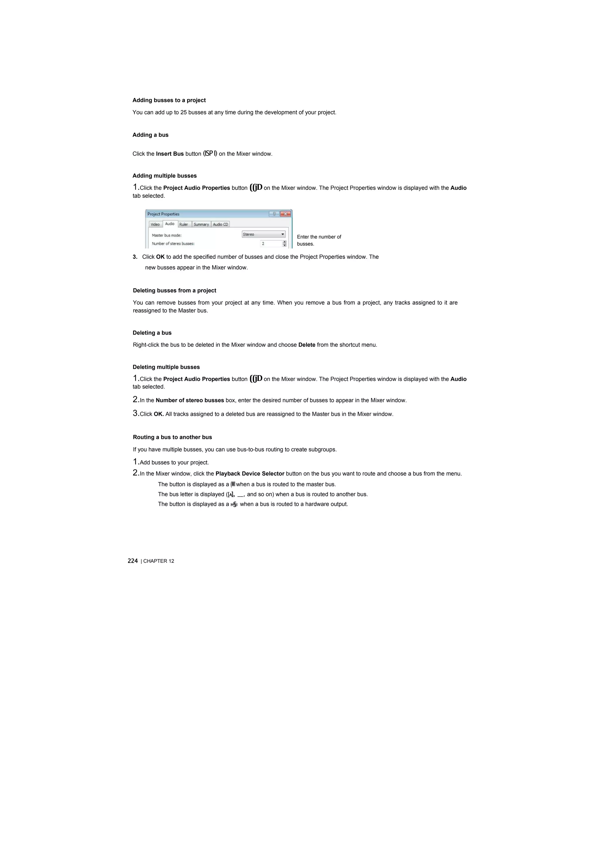 Adding busses to a project

 You can add up to 25 busses at any time during the development of your project.


 Adding a bus


 Click the Insert Bus button (ISP I) on the Mixer window.


 Adding multiple busses

 1.Click the Project Audio Properties button ((jD on the Mixer window. The Project Properties window is displayed with the Audio
 tab selected.

 2.In the Number of stereo busses box, enter the desired number of busses (up to 25) to appear in the Mixer window.


                                                                   Enter the number of
                                                                   busses.

 3. Click OK to add the specified number of busses and close the Project Properties window. The
      new busses appear in the Mixer window.



 Deleting busses from a project

 You can remove busses from your project at any time. When you remove a bus from a project, any tracks assigned to it are
 reassigned to the Master bus.


 Deleting a bus

 Right-click the bus to be deleted in the Mixer window and choose Delete from the shortcut menu.


 Deleting multiple busses

 1.Click the Project Audio Properties button ((jD on the Mixer window. The Project Properties window is displayed with the Audio
 tab selected.

 2.In the Number of stereo busses box, enter the desired number of busses to appear in the Mixer window.
 3.Click OK. All tracks assigned to a deleted bus are reassigned to the Master bus in the Mixer window.

 Routing a bus to another bus

 If you have multiple busses, you can use bus-to-bus routing to create subgroups.

 1.Add busses to your project.
 2.In the Mixer window, click the Playback Device Selector button on the bus you want to route and choose a bus from the menu.
           The button is displayed as a (Ml when a bus is routed to the master bus.
           The bus letter is displayed ([A], __, and so on) when a bus is routed to another bus.
           The button is displayed as a H§I when a bus is routed to a hardware output.




224 | CHAPTER 12
 