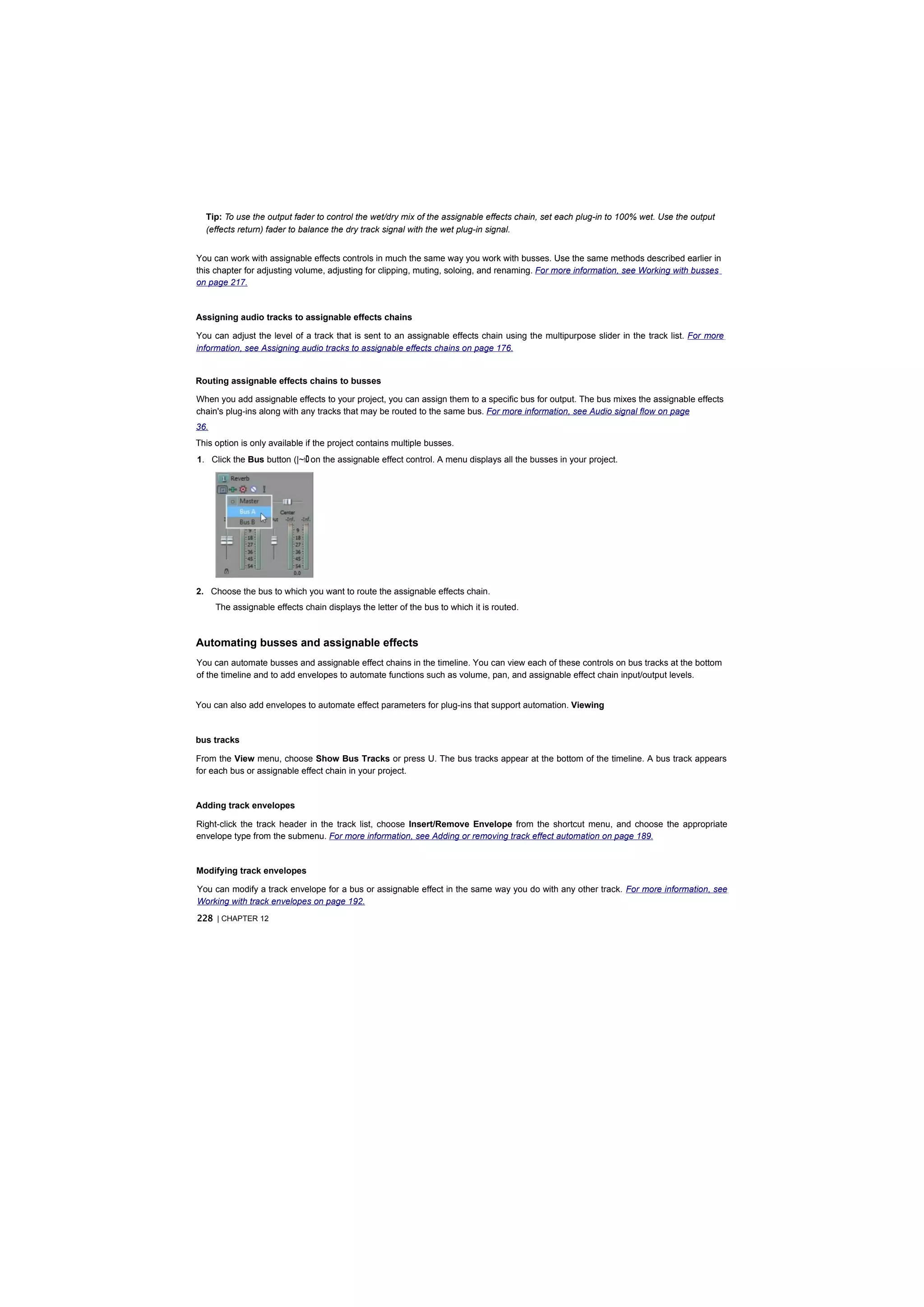 Tip: To use the output fader to control the wet/dry mix of the assignable effects chain, set each plug-in to 100% wet. Use the output
  (effects return) fader to balance the dry track signal with the wet plug-in signal.


You can work with assignable effects controls in much the same way you work with busses. Use the same methods described earlier in
this chapter for adjusting volume, adjusting for clipping, muting, soloing, and renaming. For more information, see Working with busses
on page 217.


Assigning audio tracks to assignable effects chains

You can adjust the level of a track that is sent to an assignable effects chain using the multipurpose slider in the track list. For more
information, see Assigning audio tracks to assignable effects chains on page 176.


Routing assignable effects chains to busses

When you add assignable effects to your project, you can assign them to a specific bus for output. The bus mixes the assignable effects
chain's plug-ins along with any tracks that may be routed to the same bus. For more information, see Audio signal flow on page
36.
This option is only available if the project contains multiple busses.
1. Click the Bus button (|~hD on the assignable effect control. A menu displays all the busses in your project.




2. Choose the bus to which you want to route the assignable effects chain.
      The assignable effects chain displays the letter of the bus to which it is routed.



Automating busses and assignable effects
You can automate busses and assignable effect chains in the timeline. You can view each of these controls on bus tracks at the bottom
of the timeline and to add envelopes to automate functions such as volume, pan, and assignable effect chain input/output levels.


You can also add envelopes to automate effect parameters for plug-ins that support automation. Viewing


bus tracks

From the View menu, choose Show Bus Tracks or press U. The bus tracks appear at the bottom of the timeline. A bus track appears
for each bus or assignable effect chain in your project.


Adding track envelopes

Right-click the track header in the track list, choose Insert/Remove Envelope from the shortcut menu, and choose the appropriate
envelope type from the submenu. For more information, see Adding or removing track effect automation on page 189.


Modifying track envelopes

You can modify a track envelope for a bus or assignable effect in the same way you do with any other track. For more information, see
Working with track envelopes on page 192.
228 | CHAPTER 12
 