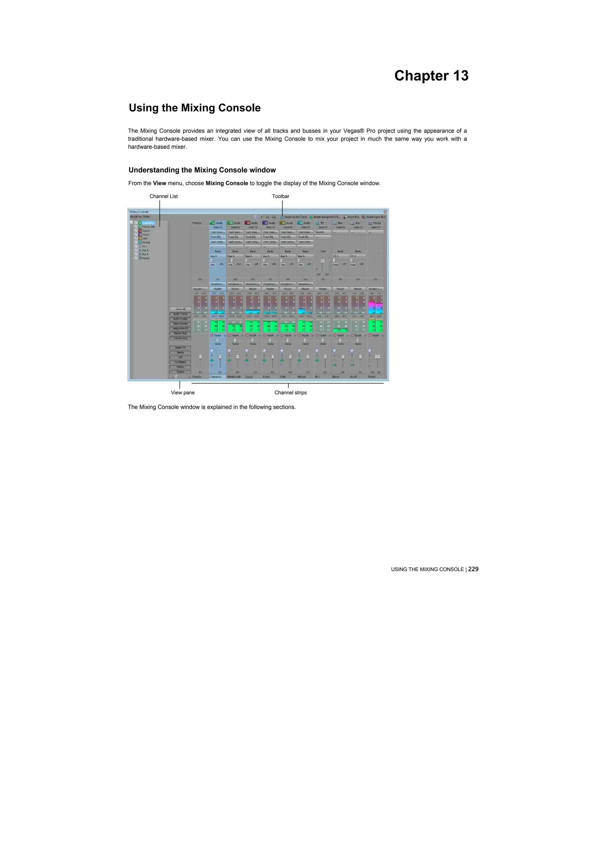 Chapter 13

Using the Mixing Console
The Mixing Console provides an integrated view of all tracks and busses in your Vegas® Pro project using the appearance of a
traditional hardware-based mixer. You can use the Mixing Console to mix your project in much the same way you work with a
hardware-based mixer.



Understanding the Mixing Console window
From the View menu, choose Mixing Console to toggle the display of the Mixing Console window.

        Channel List                                   Toolbar




                 View pane                              Channel strips

The Mixing Console window is explained in the following sections.




                                                                                                USING THE MIXING CONSOLE | 229
 