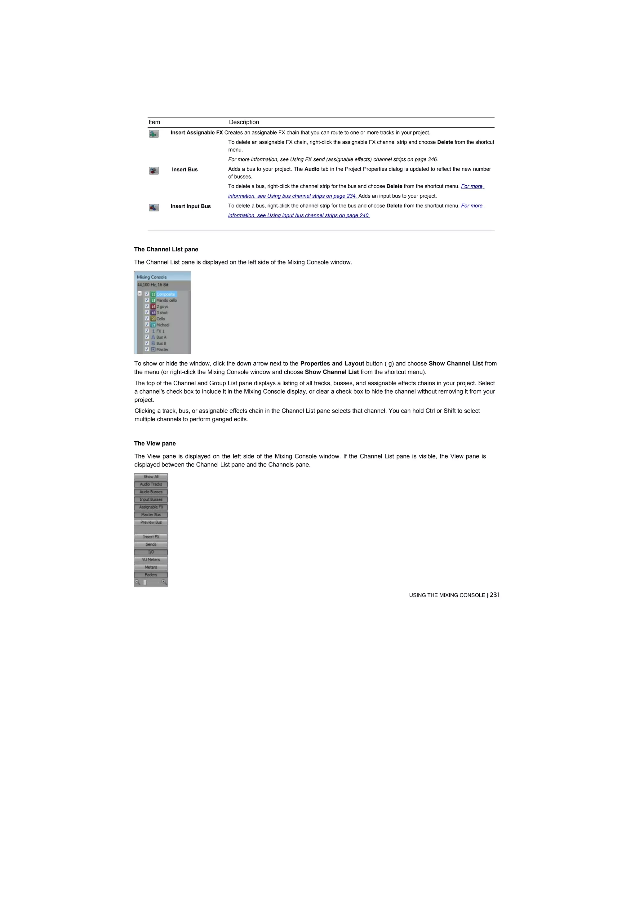 Item                             Description
              Insert Assignable FX Creates an assignable FX chain that you can route to one or more tracks in your project.
                                      To delete an assignable FX chain, right-click the assignable FX channel strip and choose Delete from the shortcut
                                      menu.
                                      For more information, see Using FX send (assignable effects) channel strips on page 246.
              Insert Bus              Adds a bus to your project. The Audio tab in the Project Properties dialog is updated to reflect the new number
                                      of busses.
                                      To delete a bus, right-click the channel strip for the bus and choose Delete from the shortcut menu. For more
                                      information, see Using bus channel strips on page 234. Adds an input bus to your project.
              Insert Input Bus        To delete a bus, right-click the channel strip for the bus and choose Delete from the shortcut menu. For more
                                      information, see Using input bus channel strips on page 240.




The Channel List pane

The Channel List pane is displayed on the left side of the Mixing Console window.




To show or hide the window, click the down arrow next to the Properties and Layout button ( g) and choose Show Channel List from
the menu (or right-click the Mixing Console window and choose Show Channel List from the shortcut menu).
The top of the Channel and Group List pane displays a listing of all tracks, busses, and assignable effects chains in your project. Select
a channel's check box to include it in the Mixing Console display, or clear a check box to hide the channel without removing it from your
project.
Clicking a track, bus, or assignable effects chain in the Channel List pane selects that channel. You can hold Ctrl or Shift to select
multiple channels to perform ganged edits.



The View pane

The View pane is displayed on the left side of the Mixing Console window. If the Channel List pane is visible, the View pane is
displayed between the Channel List pane and the Channels pane.




                                                                                                                   USING THE MIXING CONSOLE | 231
 