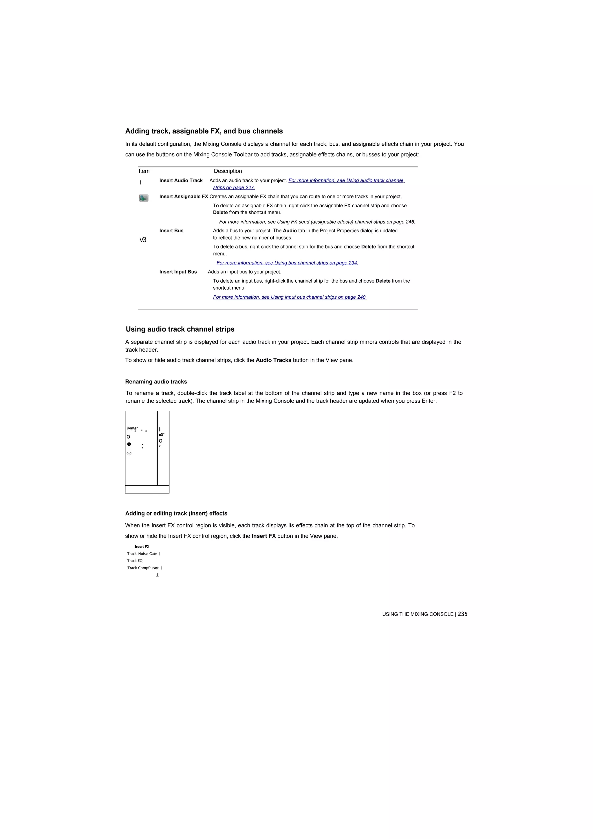 Adding track, assignable FX, and bus channels
In its default configuration, the Mixing Console displays a channel for each track, bus, and assignable effects chain in your project. You
can use the buttons on the Mixing Console Toolbar to add tracks, assignable effects chains, or busses to your project:

          Item                                   Description

          i              Insert Audio Track    Adds an audio track to your project. For more information, see Using audio track channel
                                                strips on page 227.
                         Insert Assignable FX Creates an assignable FX chain that you can route to one or more tracks in your project.
                                                 To delete an assignable FX chain, right-click the assignable FX channel strip and choose
                                                 Delete from the shortcut menu.
                                                   For more information, see Using FX send (assignable effects) channel strips on page 246.
                         Insert Bus              Adds a bus to your project. The Audio tab in the Project Properties dialog is updated
                                                 to reflect the new number of busses.
          v3
                                                 To delete a bus, right-click the channel strip for the bus and choose Delete from the shortcut
                                                 menu.
                                                  For more information, see Using bus channel strips on page 234.
                         Insert Input Bus     Adds an input bus to your project.
                                                 To delete an input bus, right-click the channel strip for the bus and choose Delete from the
                                                 shortcut menu.
                                                 For more information, see Using input bus channel strips on page 240.




Using audio track channel strips
A separate channel strip is displayed for each audio track in your project. Each channel strip mirrors controls that are displayed in the
track header.
To show or hide audio track channel strips, click the Audio Tracks button in the View pane.


Renaming audio tracks

To rename a track, double-click the track label at the bottom of the channel strip and type a new name in the box (or press F2 to
rename the selected track). The channel strip in the Mixing Console and the track header are updated when you press Enter.



Center
' :
      i       * -a       I
                         ■D"
o
                         o
®             :          o


0,0




Adding or editing track (insert) effects

When the Insert FX control region is visible, each track displays its effects chain at the top of the channel strip. To
show or hide the Insert FX control region, click the Insert FX button in the View pane.
      Ireert FX

Track Noise Gate |

Track EQ             |

Track Compfessor |

                     1




                                                                                                                                USING THE MIXING CONSOLE | 235
 