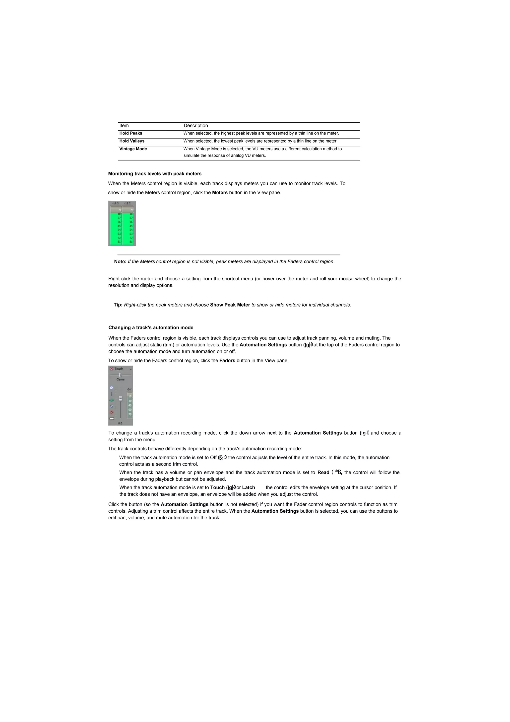Item                           Description
     Hold Peaks                     When selected, the highest peak levels are represented by a thin line on the meter.
     Hold Valleys                   When selected, the lowest peak levels are represented by a thin line on the meter.
     Vintage Mode                   When Vintage Mode is selected, the VU meters use a different calculation method to
                                    simulate the response of analog VU meters.



Monitoring track levels with peak meters

When the Meters control region is visible, each track displays meters you can use to monitor track levels. To
show or hide the Meters control region, click the Meters button in the View pane.




  Note: If the Meters control region is not visible, peak meters are displayed in the Faders control region.


Right-click the meter and choose a setting from the shortcut menu (or hover over the meter and roll your mouse wheel) to change the
resolution and display options.



  Tip: Right-click the peak meters and choose Show Peak Meter to show or hide meters for individual channels.



Changing a track's automation mode

When the Faders control region is visible, each track displays controls you can use to adjust track panning, volume and muting. The
controls can adjust static (trim) or automation levels. Use the Automation Settings button (|g|-D at the top of the Faders control region to
choose the automation mode and turn automation on or off.
To show or hide the Faders control region, click the Faders button in the View pane.




To change a track's automation recording mode, click the down arrow next to the Automation Settings button (|g|-D and choose a
setting from the menu.
The track controls behave differently depending on the track's automation recording mode:
     When the track automation mode is set to Off (|§I:D, the control adjusts the level of the entire track. In this mode, the automation
     control acts as a second trim control.
     When the track has a volume or pan envelope and the track automation mode is set to Read                     (|®B, the control will follow the
     envelope during playback but cannot be adjusted.
     When the track automation mode is set to Touch (|g|-D or Latch    the control edits the envelope setting at the cursor position. If
     the track does not have an envelope, an envelope will be added when you adjust the control.

Click the button (so the Automation Settings button is not selected) if you want the Fader control region controls to function as trim
controls. Adjusting a trim control affects the entire track. When the Automation Settings button is selected, you can use the buttons to
edit pan, volume, and mute automation for the track.
 