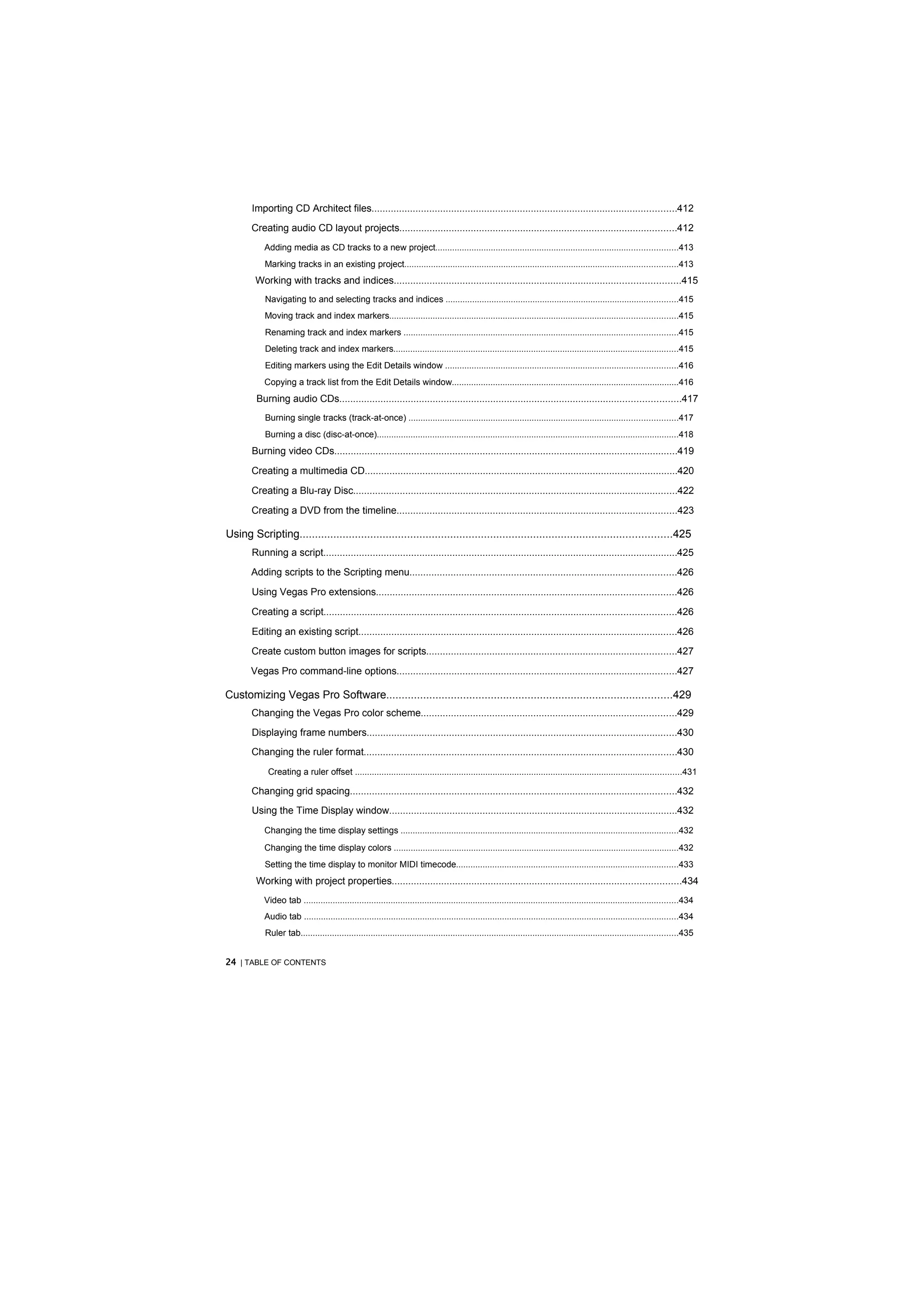 Importing CD Architect files...............................................................................................................412
       Creating audio CD layout projects.....................................................................................................412
           Adding media as CD tracks to a new project....................................................................................................413
           Marking tracks in an existing project.................................................................................................................413
        Working with tracks and indices........................................................................................................415
           Navigating to and selecting tracks and indices ................................................................................................415
           Moving track and index markers.......................................................................................................................415
           Renaming track and index markers .................................................................................................................415
           Deleting track and index markers......................................................................................................................415
           Editing markers using the Edit Details window ................................................................................................416
           Copying a track list from the Edit Details window..............................................................................................416
         Burning audio CDs............................................................................................................................417
           Burning single tracks (track-at-once) ...............................................................................................................417
           Burning a disc (disc-at-once).............................................................................................................................418
       Burning video CDs.............................................................................................................................419

       Creating a multimedia CD..................................................................................................................420

       Creating a Blu-ray Disc......................................................................................................................422

       Creating a DVD from the timeline......................................................................................................423

Using Scripting.........................................................................................................................425
       Running a script.................................................................................................................................425

       Adding scripts to the Scripting menu.................................................................................................426

       Using Vegas Pro extensions.............................................................................................................426

       Creating a script................................................................................................................................426

       Editing an existing script....................................................................................................................426

       Create custom button images for scripts...........................................................................................427

       Vegas Pro command-line options......................................................................................................427

Customizing Vegas Pro Software.............................................................................................429
       Changing the Vegas Pro color scheme.............................................................................................429
       Displaying frame numbers.................................................................................................................430
       Changing the ruler format..................................................................................................................430
            Creating a ruler offset .......................................................................................................................................431

       Changing grid spacing.......................................................................................................................432
       Using the Time Display window.........................................................................................................432
           Changing the time display settings ...................................................................................................................432
           Changing the time display colors ......................................................................................................................432
           Setting the time display to monitor MIDI timecode............................................................................................433
         Working with project properties.........................................................................................................434
           Video tab ...........................................................................................................................................................434
           Audio tab ...........................................................................................................................................................434
           Ruler tab............................................................................................................................................................435


24 | TABLE OF CONTENTS
 