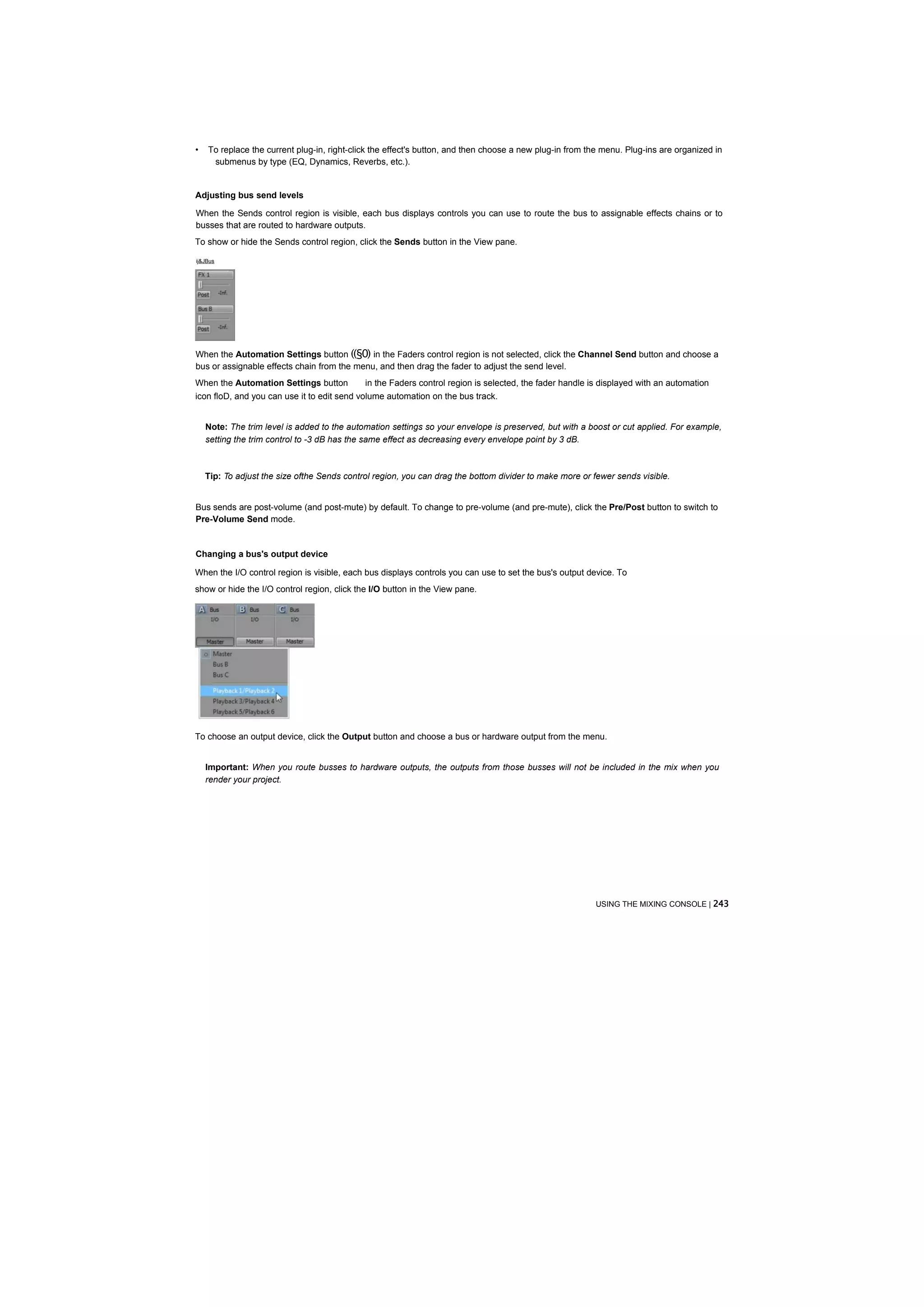 •   To replace the current plug-in, right-click the effect's button, and then choose a new plug-in from the menu. Plug-ins are organized in
     submenus by type (EQ, Dynamics, Reverbs, etc.).


Adjusting bus send levels

When the Sends control region is visible, each bus displays controls you can use to route the bus to assignable effects chains or to
busses that are routed to hardware outputs.
To show or hide the Sends control region, click the Sends button in the View pane.

ij&JBus




When the Automation Settings button ((§0) in the Faders control region is not selected, click the Channel Send button and choose a
bus or assignable effects chain from the menu, and then drag the fader to adjust the send level.
When the Automation Settings button          in the Faders control region is selected, the fader handle is displayed with an automation
icon floD, and you can use it to edit send volume automation on the bus track.


    Note: The trim level is added to the automation settings so your envelope is preserved, but with a boost or cut applied. For example,
    setting the trim control to -3 dB has the same effect as decreasing every envelope point by 3 dB.



    Tip: To adjust the size ofthe Sends control region, you can drag the bottom divider to make more or fewer sends visible.


Bus sends are post-volume (and post-mute) by default. To change to pre-volume (and pre-mute), click the Pre/Post button to switch to
Pre-Volume Send mode.


Changing a bus's output device

When the I/O control region is visible, each bus displays controls you can use to set the bus's output device. To
show or hide the I/O control region, click the I/O button in the View pane.




To choose an output device, click the Output button and choose a bus or hardware output from the menu.


    Important: When you route busses to hardware outputs, the outputs from those busses will not be included in the mix when you
    render your project.




                                                                                                         USING THE MIXING CONSOLE | 243
 