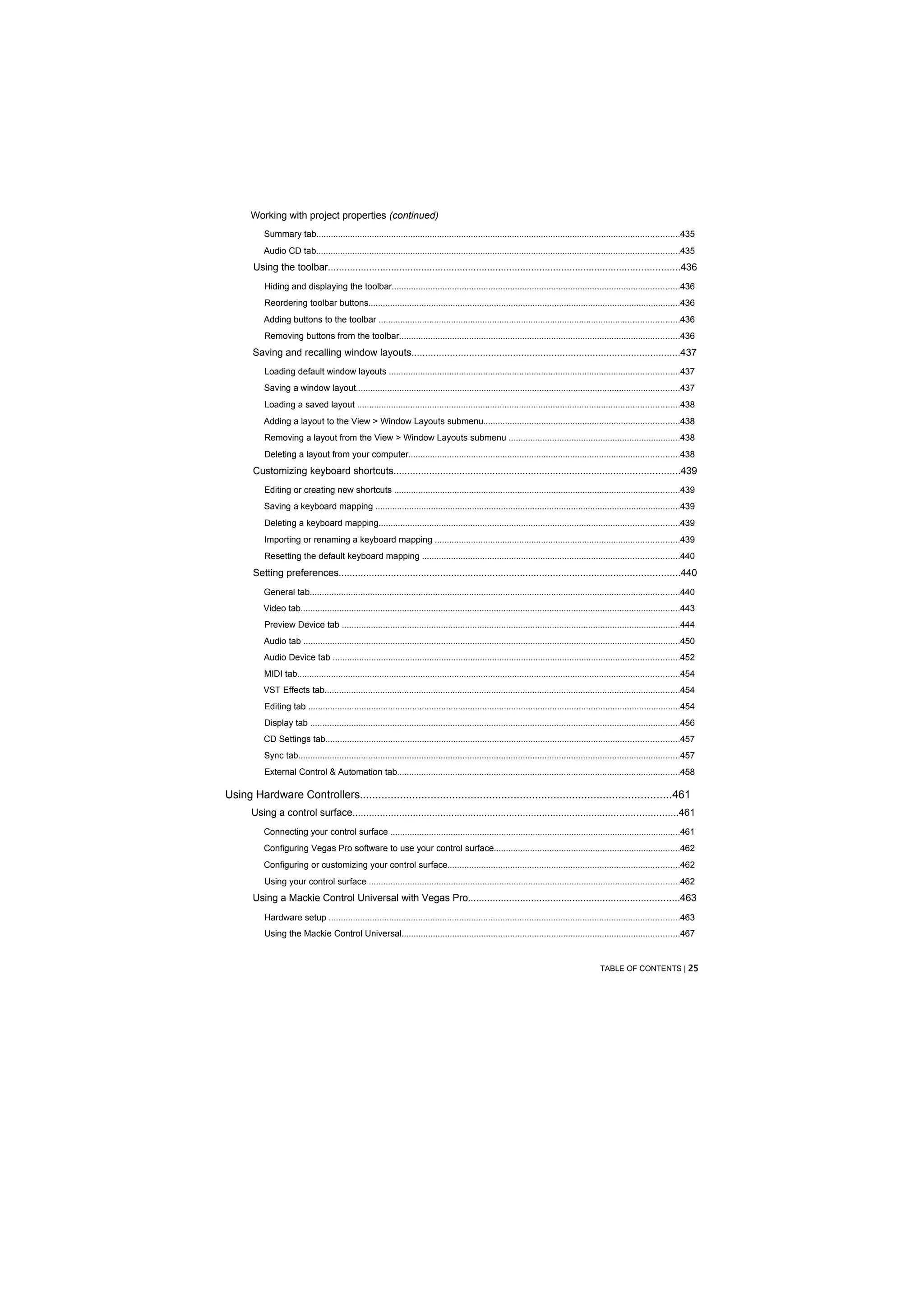 Working with project properties (continued)
           Summary tab......................................................................................................................................................435
           Audio CD tab......................................................................................................................................................435
       Using the toolbar................................................................................................................................436
           Hiding and displaying the toolbar.......................................................................................................................436
           Reordering toolbar buttons.................................................................................................................................436
           Adding buttons to the toolbar ............................................................................................................................436
           Removing buttons from the toolbar....................................................................................................................436
       Saving and recalling window layouts..................................................................................................437
           Loading default window layouts ........................................................................................................................437
           Saving a window layout......................................................................................................................................437
           Loading a saved layout .....................................................................................................................................438
           Adding a layout to the View > Window Layouts submenu.................................................................................438
           Removing a layout from the View > Window Layouts submenu .......................................................................438
           Deleting a layout from your computer................................................................................................................438
       Customizing keyboard shortcuts........................................................................................................439
           Editing or creating new shortcuts ......................................................................................................................439
           Saving a keyboard mapping ..............................................................................................................................439
           Deleting a keyboard mapping............................................................................................................................439
           Importing or renaming a keyboard mapping .....................................................................................................439
           Resetting the default keyboard mapping ..........................................................................................................440
       Setting preferences............................................................................................................................440
           General tab.........................................................................................................................................................440
          Video tab.............................................................................................................................................................443
           Preview Device tab ............................................................................................................................................444
           Audio tab ............................................................................................................................................................450
           Audio Device tab ...............................................................................................................................................452
           MIDI tab..............................................................................................................................................................454
          VST Effects tab...................................................................................................................................................454
           Editing tab ..........................................................................................................................................................454
           Display tab .........................................................................................................................................................456
           CD Settings tab..................................................................................................................................................457
           Sync tab..............................................................................................................................................................457
           External Control & Automation tab.....................................................................................................................458

Using Hardware Controllers.....................................................................................................461
       Using a control surface......................................................................................................................461
           Connecting your control surface ........................................................................................................................461
           Configuring Vegas Pro software to use your control surface.............................................................................462
           Configuring or customizing your control surface................................................................................................462
           Using your control surface ................................................................................................................................462
       Using a Mackie Control Universal with Vegas Pro.............................................................................463
           Hardware setup .................................................................................................................................................463
           Using the Mackie Control Universal...................................................................................................................467


                                                                                                                                              TABLE OF CONTENTS | 25
 