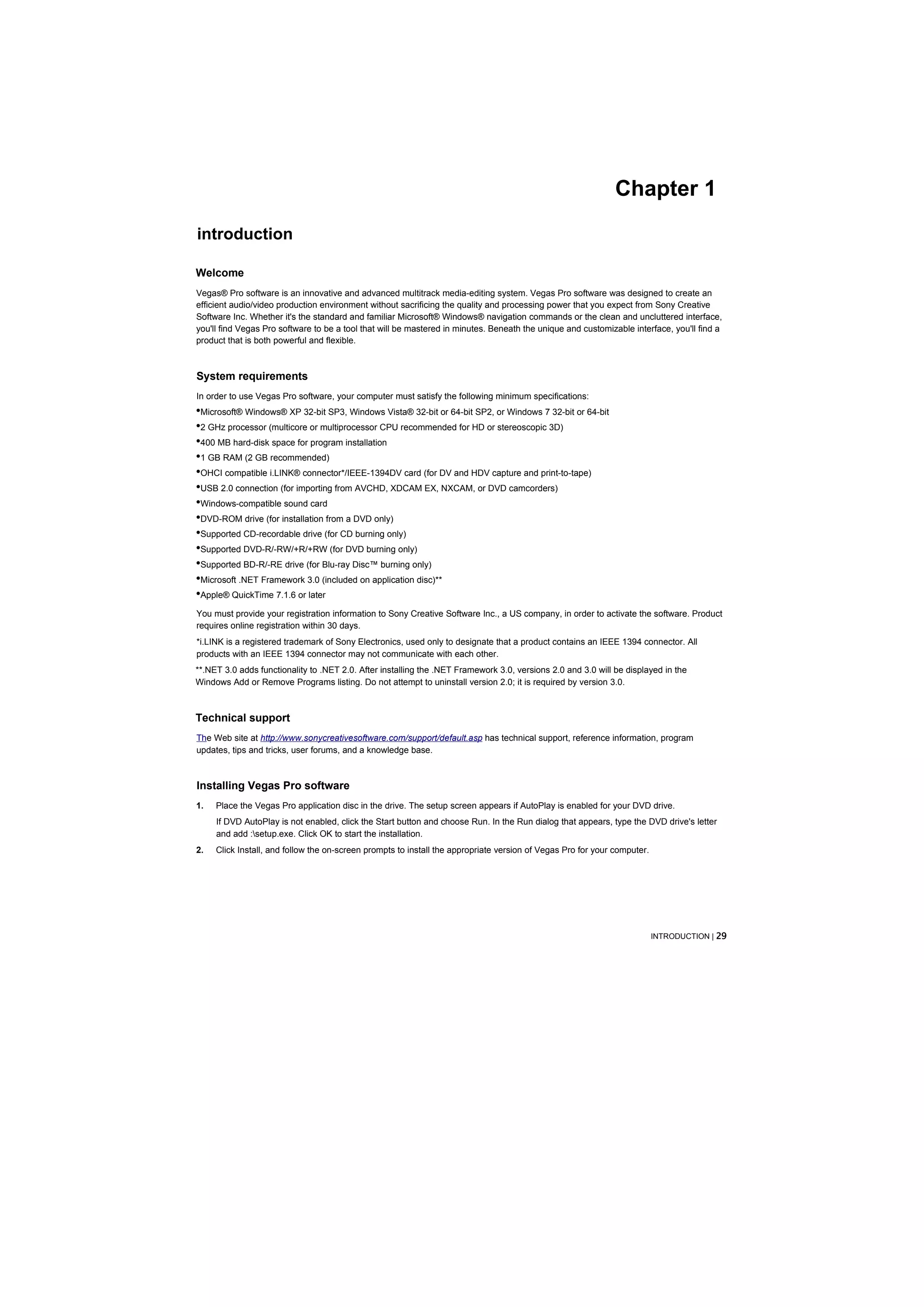 Chapter 1
introduction

Welcome
Vegas® Pro software is an innovative and advanced multitrack media-editing system. Vegas Pro software was designed to create an
efficient audio/video production environment without sacrificing the quality and processing power that you expect from Sony Creative
Software Inc. Whether it's the standard and familiar Microsoft® Windows® navigation commands or the clean and uncluttered interface,
you'll find Vegas Pro software to be a tool that will be mastered in minutes. Beneath the unique and customizable interface, you'll find a
product that is both powerful and flexible.



System requirements
In order to use Vegas Pro software, your computer must satisfy the following minimum specifications:
•Microsoft® Windows® XP 32-bit SP3, Windows Vista® 32-bit or 64-bit SP2, or Windows 7 32-bit or 64-bit
•2 GHz processor (multicore or multiprocessor CPU recommended for HD or stereoscopic 3D)
•400 MB hard-disk space for program installation
•1 GB RAM (2 GB recommended)
•OHCI compatible i.LINK® connector*/IEEE-1394DV card (for DV and HDV capture and print-to-tape)
•USB 2.0 connection (for importing from AVCHD, XDCAM EX, NXCAM, or DVD camcorders)
•Windows-compatible sound card
•DVD-ROM drive (for installation from a DVD only)
•Supported CD-recordable drive (for CD burning only)
•Supported DVD-R/-RW/+R/+RW (for DVD burning only)
•Supported BD-R/-RE drive (for Blu-ray Disc™ burning only)
•Microsoft .NET Framework 3.0 (included on application disc)**
•Apple® QuickTime 7.1.6 or later
You must provide your registration information to Sony Creative Software Inc., a US company, in order to activate the software. Product
requires online registration within 30 days.
*i.LINK is a registered trademark of Sony Electronics, used only to designate that a product contains an IEEE 1394 connector. All
products with an IEEE 1394 connector may not communicate with each other.
**.NET 3.0 adds functionality to .NET 2.0. After installing the .NET Framework 3.0, versions 2.0 and 3.0 will be displayed in the
Windows Add or Remove Programs listing. Do not attempt to uninstall version 2.0; it is required by version 3.0.



Technical support
The Web site at http://www.sonycreativesoftware.com/support/default.asp has technical support, reference information, program
updates, tips and tricks, user forums, and a knowledge base.



Installing Vegas Pro software
1.   Place the Vegas Pro application disc in the drive. The setup screen appears if AutoPlay is enabled for your DVD drive.
     If DVD AutoPlay is not enabled, click the Start button and choose Run. In the Run dialog that appears, type the DVD drive's letter
     and add :setup.exe. Click OK to start the installation.
2.   Click Install, and follow the on-screen prompts to install the appropriate version of Vegas Pro for your computer.




                                                                                                                          INTRODUCTION | 29
 