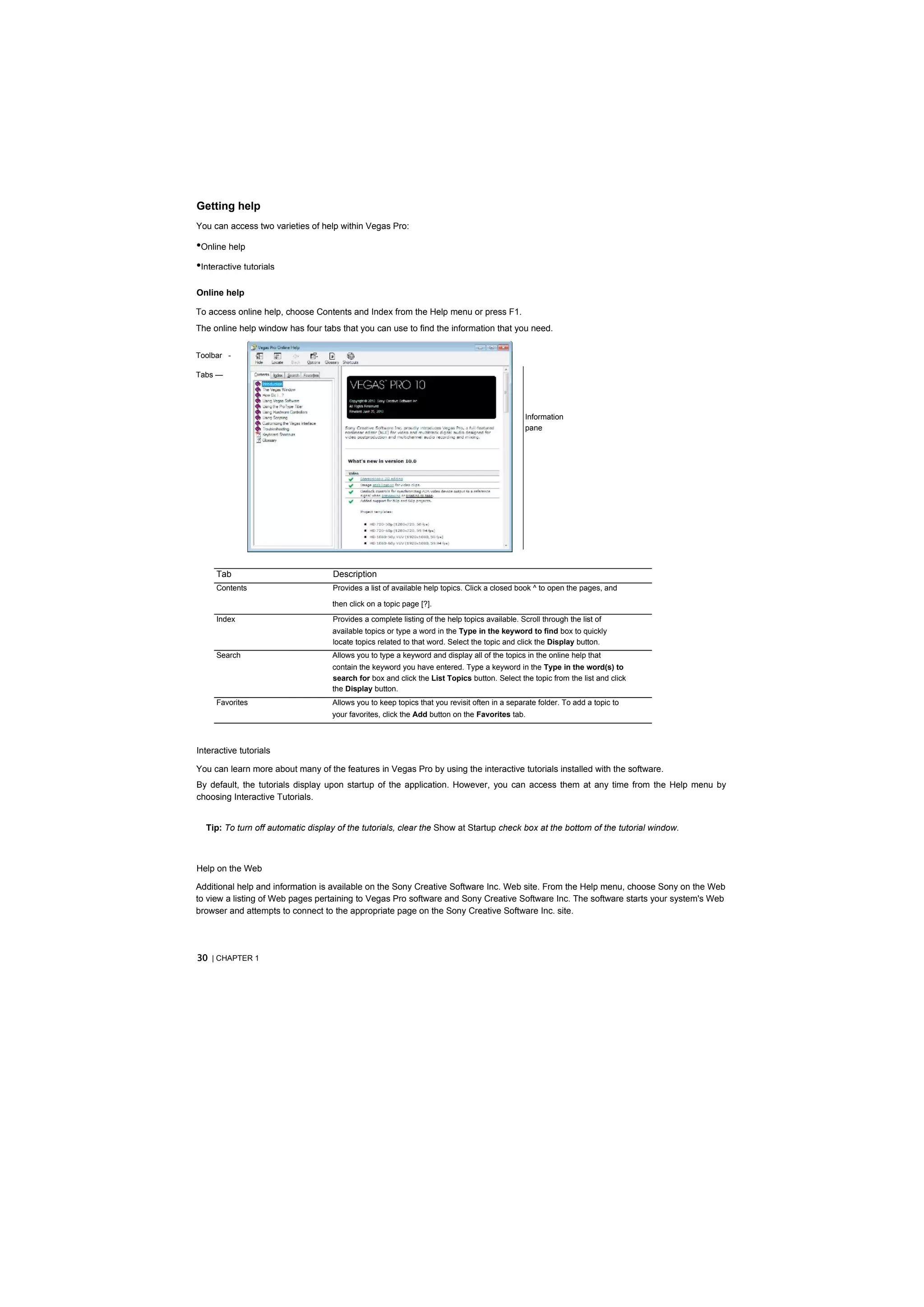 Getting help
You can access two varieties of help within Vegas Pro:

•Online help
•Interactive tutorials
Online help

To access online help, choose Contents and Index from the Help menu or press F1.
The online help window has four tabs that you can use to find the information that you need.


Toolbar -

Tabs —




                                                                                               Information
                                                                                               pane




     Tab                           Description
     Contents                      Provides a list of available help topics. Click a closed book ^ to open the pages, and

                                   then click on a topic page [?].
     Index                         Provides a complete listing of the help topics available. Scroll through the list of
                                   available topics or type a word in the Type in the keyword to find box to quickly
                                   locate topics related to that word. Select the topic and click the Display button.
     Search                        Allows you to type a keyword and display all of the topics in the online help that
                                   contain the keyword you have entered. Type a keyword in the Type in the word(s) to
                                   search for box and click the List Topics button. Select the topic from the list and click
                                   the Display button.
     Favorites                     Allows you to keep topics that you revisit often in a separate folder. To add a topic to
                                   your favorites, click the Add button on the Favorites tab.



Interactive tutorials

You can learn more about many of the features in Vegas Pro by using the interactive tutorials installed with the software.
By default, the tutorials display upon startup of the application. However, you can access them at any time from the Help menu by
choosing Interactive Tutorials.


  Tip: To turn off automatic display of the tutorials, clear the Show at Startup check box at the bottom of the tutorial window.



Help on the Web

Additional help and information is available on the Sony Creative Software Inc. Web site. From the Help menu, choose Sony on the Web
to view a listing of Web pages pertaining to Vegas Pro software and Sony Creative Software Inc. The software starts your system's Web
browser and attempts to connect to the appropriate page on the Sony Creative Software Inc. site.




30 | CHAPTER 1
 