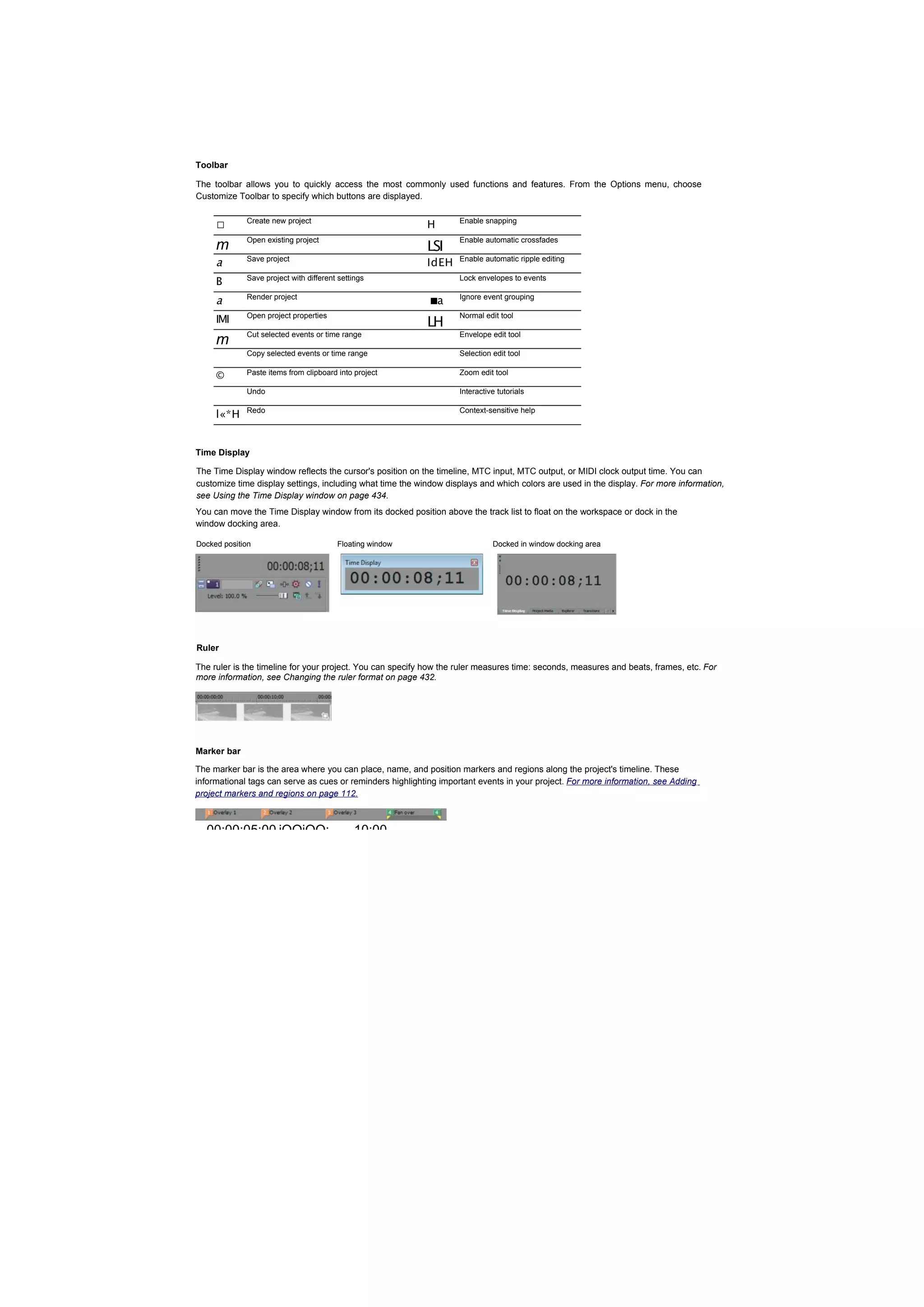 Toolbar

The toolbar allows you to quickly access the most commonly used functions and features. From the Options menu, choose
Customize Toolbar to specify which buttons are displayed.


     □       Create new project
                                                           H       Enable snapping


                                                           LSI
             Open existing project                                 Enable automatic crossfades
     m
     a       Save project
                                                           IdEH    Enable automatic ripple editing


     B       Save project with different settings                  Lock envelopes to events


     a       Render project
                                                            ■a     Ignore event grouping


     IMI     Open project properties
                                                           LH
                                                                   Normal edit tool

             Cut selected events or time range                     Envelope edit tool
     m
             Copy selected events or time range                    Selection edit tool

     ©       Paste items from clipboard into project               Zoom edit tool

             Undo                                                  Interactive tutorials


     l«*H    Redo                                                  Context-sensitive help




Time Display

The Time Display window reflects the cursor's position on the timeline, MTC input, MTC output, or MIDI clock output time. You can
customize time display settings, including what time the window displays and which colors are used in the display. For more information,
see Using the Time Display window on page 434.
You can move the Time Display window from its docked position above the track list to float on the workspace or dock in the
window docking area.

Docked position                         Floating window                      Docked in window docking area




Ruler

The ruler is the timeline for your project. You can specify how the ruler measures time: seconds, measures and beats, frames, etc. For
more information, see Changing the ruler format on page 432.




Marker bar

The marker bar is the area where you can place, name, and position markers and regions along the project's timeline. These
informational tags can serve as cues or reminders highlighting important events in your project. For more information, see Adding
project markers and regions on page 112.



  00:00:05:00 jOOiOO:                        10:00
 