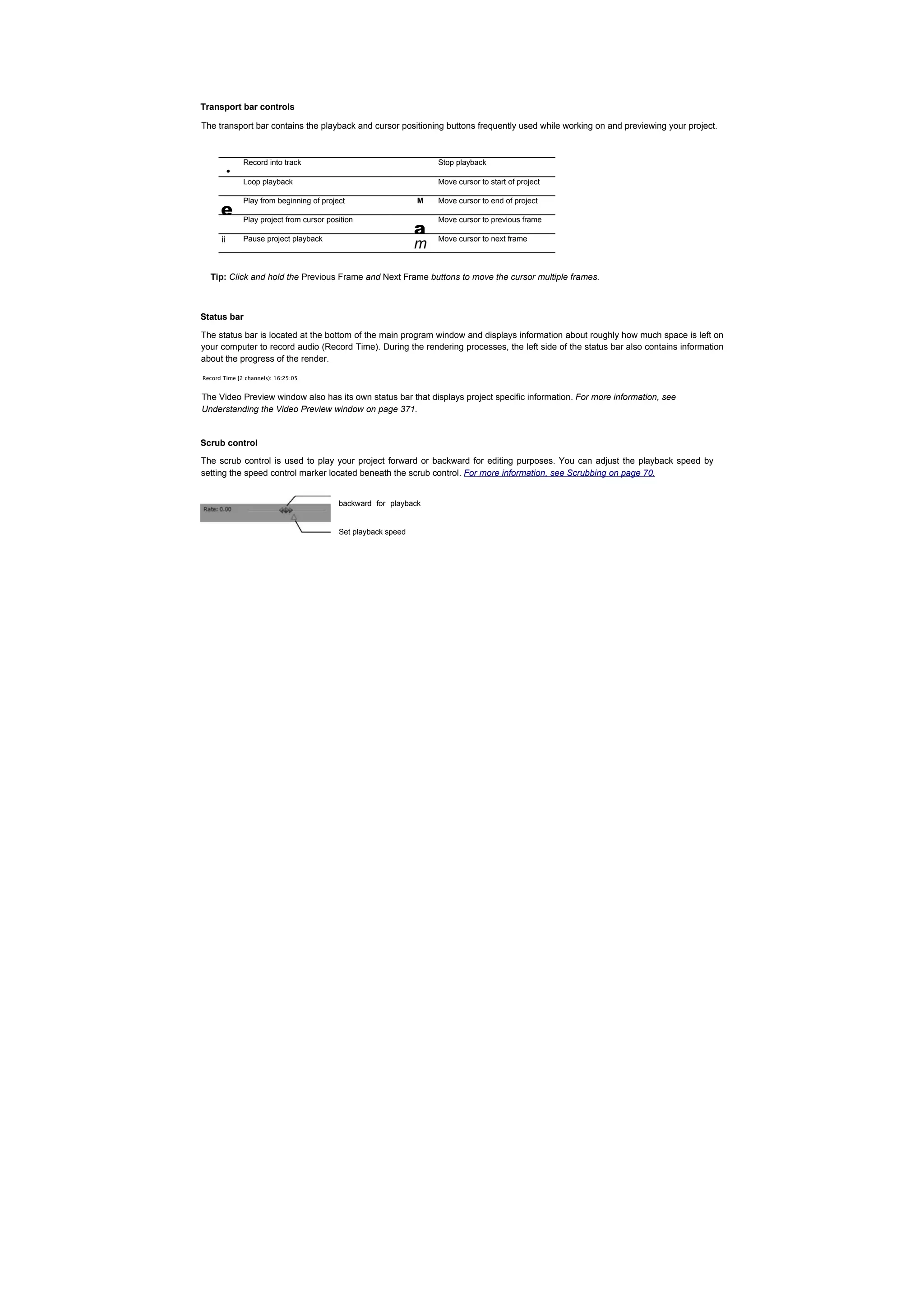 Transport bar controls

The transport bar contains the playback and cursor positioning buttons frequently used while working on and previewing your project.




       •
              Record into track                                    Stop playback

              Loop playback                                        Move cursor to start of project



      e
              Play from beginning of project                   M   Move cursor to end of project



                                                               a
              Play project from cursor position                    Move cursor to previous frame

      ii      Pause project playback                               Move cursor to next frame
                                                               m

  Tip: Click and hold the Previous Frame and Next Frame buttons to move the cursor multiple frames.



Status bar

The status bar is located at the bottom of the main program window and displays information about roughly how much space is left on
your computer to record audio (Record Time). During the rendering processes, the left side of the status bar also contains information
about the progress of the render.

Record Time [2 channels): 16:25:05


The Video Preview window also has its own status bar that displays project specific information. For more information, see
Understanding the Video Preview window on page 371.


Scrub control

The scrub control is used to play your project forward or backward for editing purposes. You can adjust the playback speed by
setting the speed control marker located beneath the scrub control. For more information, see Scrubbing on page 70.


                                          backward for playback


                                          Set playback speed
 