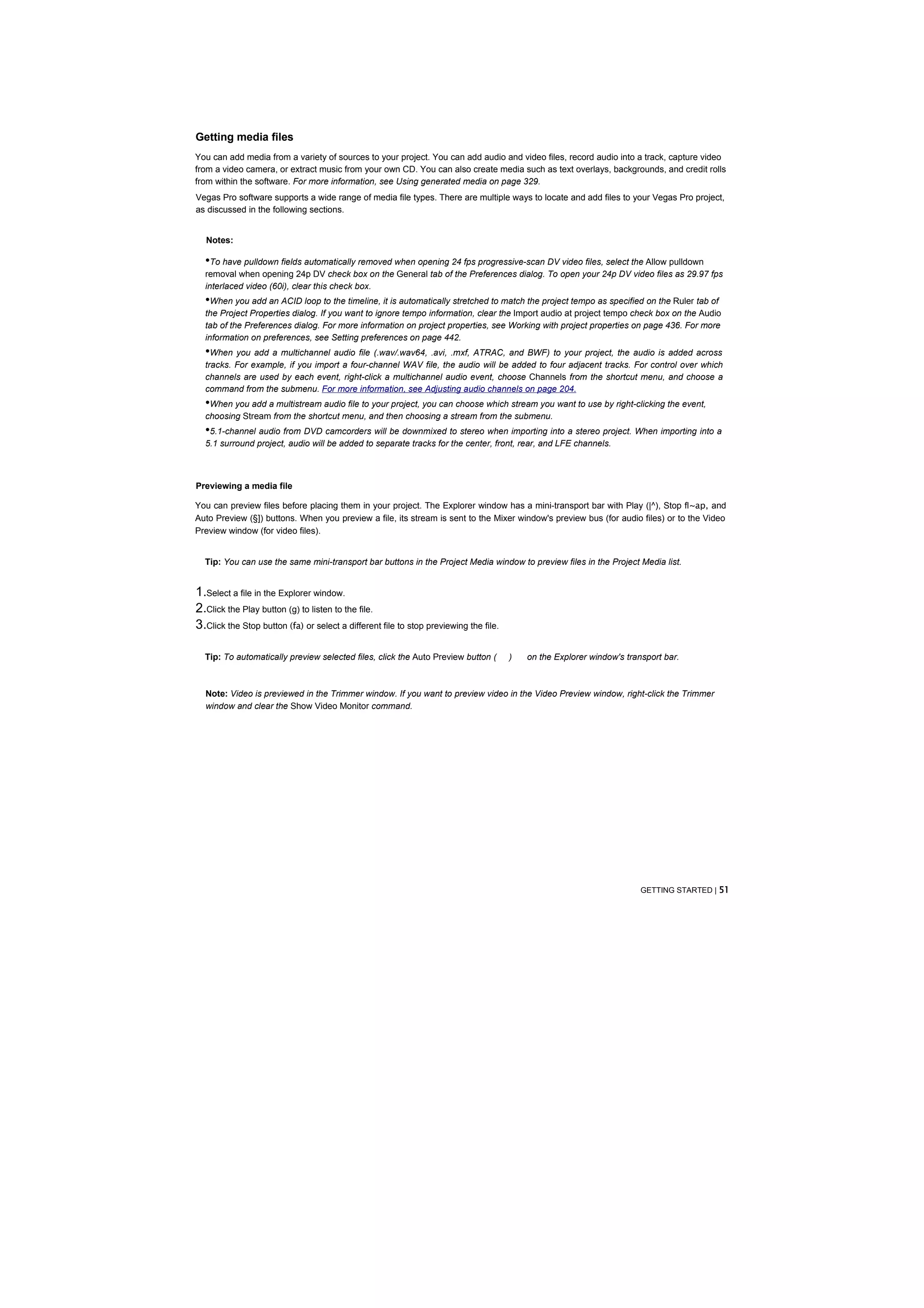 Getting media files
You can add media from a variety of sources to your project. You can add audio and video files, record audio into a track, capture video
from a video camera, or extract music from your own CD. You can also create media such as text overlays, backgrounds, and credit rolls
from within the software. For more information, see Using generated media on page 329.
Vegas Pro software supports a wide range of media file types. There are multiple ways to locate and add files to your Vegas Pro project,
as discussed in the following sections.


  Notes:

  •To have pulldown fields automatically removed when opening 24 fps progressive-scan DV video files, select the Allow pulldown
  removal when opening 24p DV check box on the General tab of the Preferences dialog. To open your 24p DV video files as 29.97 fps
  interlaced video (60i), clear this check box.
  •When you add an ACID loop to the timeline, it is automatically stretched to match the project tempo as specified on the Ruler tab of
  the Project Properties dialog. If you want to ignore tempo information, clear the Import audio at project tempo check box on the Audio
  tab of the Preferences dialog. For more information on project properties, see Working with project properties on page 436. For more
  information on preferences, see Setting preferences on page 442.
  •When you add a multichannel audio file (.wav/.wav64, .avi, .mxf, ATRAC, and BWF) to your project, the audio is added across
  tracks. For example, if you import a four-channel WAV file, the audio will be added to four adjacent tracks. For control over which
  channels are used by each event, right-click a multichannel audio event, choose Channels from the shortcut menu, and choose a
  command from the submenu. For more information, see Adjusting audio channels on page 204.
  •When you add a multistream audio file to your project, you can choose which stream you want to use by right-clicking the event,
  choosing Stream from the shortcut menu, and then choosing a stream from the submenu.
  •5.1-channel audio from DVD camcorders will be downmixed to stereo when importing into a stereo project. When importing into a
  5.1 surround project, audio will be added to separate tracks for the center, front, rear, and LFE channels.



Previewing a media file

You can preview files before placing them in your project. The Explorer window has a mini-transport bar with Play (|^), Stop fl~ap, and
Auto Preview (§]) buttons. When you preview a file, its stream is sent to the Mixer window's preview bus (for audio files) or to the Video
Preview window (for video files).


  Tip: You can use the same mini-transport bar buttons in the Project Media window to preview files in the Project Media list.


1.Select a file in the Explorer window.
2.Click the Play button (g) to listen to the file.
3.Click the Stop button (fa) or select a different file to stop previewing the file.

  Tip: To automatically preview selected files, click the Auto Preview button (        )   on the Explorer window's transport bar.



  Note: Video is previewed in the Trimmer window. If you want to preview video in the Video Preview window, right-click the Trimmer
  window and clear the Show Video Monitor command.




                                                                                                                        GETTING STARTED | 51
 