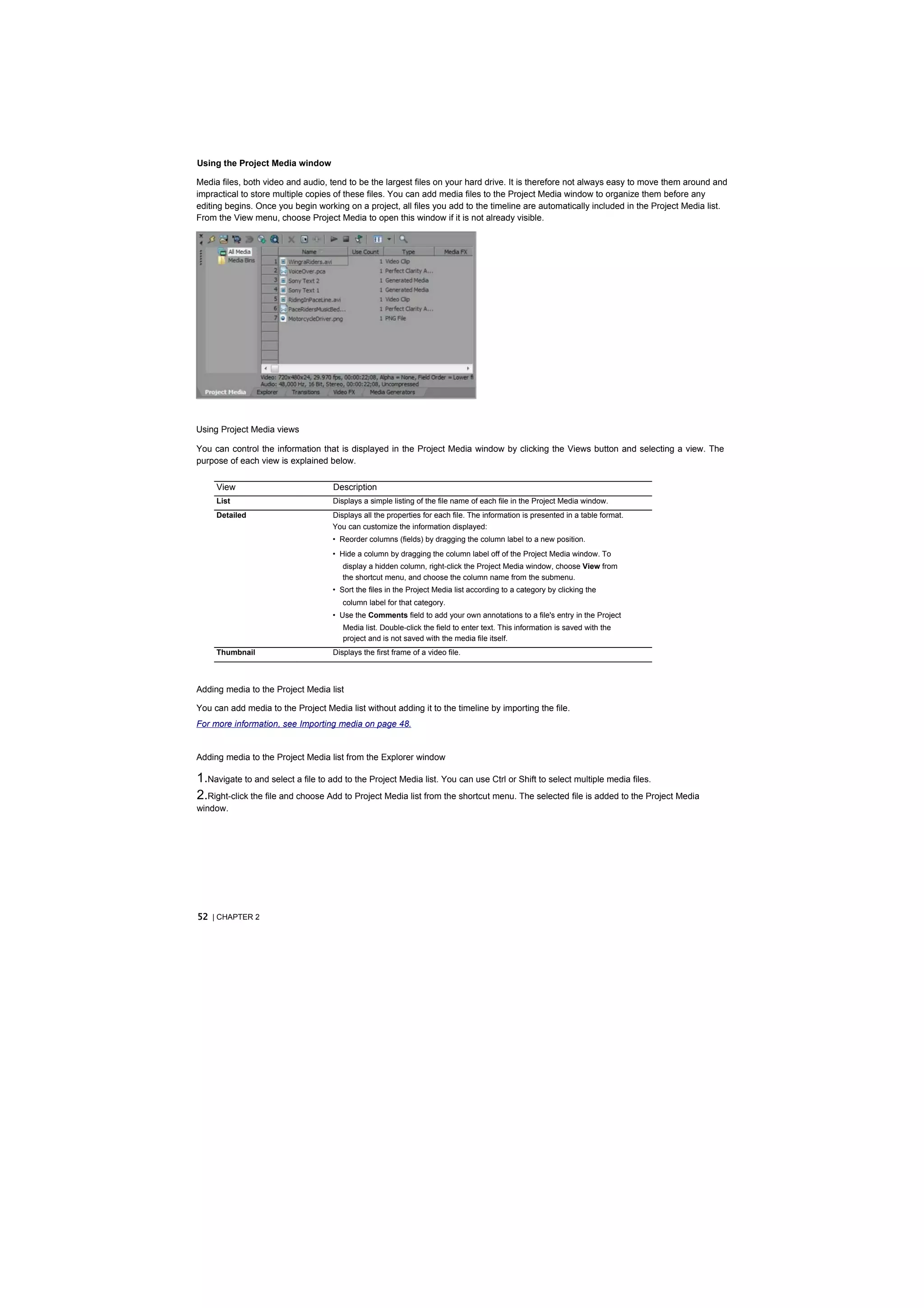 Using the Project Media window

Media files, both video and audio, tend to be the largest files on your hard drive. It is therefore not always easy to move them around and
impractical to store multiple copies of these files. You can add media files to the Project Media window to organize them before any
editing begins. Once you begin working on a project, all files you add to the timeline are automatically included in the Project Media list.
From the View menu, choose Project Media to open this window if it is not already visible.




Using Project Media views

You can control the information that is displayed in the Project Media window by clicking the Views button and selecting a view. The
purpose of each view is explained below.

     View                           Description
     List                           Displays a simple listing of the file name of each file in the Project Media window.
     Detailed                       Displays all the properties for each file. The information is presented in a table format.
                                    You can customize the information displayed:
                                    • Reorder columns (fields) by dragging the column label to a new position.
                                    • Hide a column by dragging the column label off of the Project Media window. To
                                       display a hidden column, right-click the Project Media window, choose View from
                                       the shortcut menu, and choose the column name from the submenu.
                                    • Sort the files in the Project Media list according to a category by clicking the
                                       column label for that category.
                                    • Use the Comments field to add your own annotations to a file's entry in the Project
                                       Media list. Double-click the field to enter text. This information is saved with the
                                       project and is not saved with the media file itself.
     Thumbnail                      Displays the first frame of a video file.



Adding media to the Project Media list

You can add media to the Project Media list without adding it to the timeline by importing the file.
For more information, see Importing media on page 48.


Adding media to the Project Media list from the Explorer window

1.Navigate to and select a file to add to the Project Media list. You can use Ctrl or Shift to select multiple media files.
2.Right-click the file and choose Add to Project Media list from the shortcut menu. The selected file is added to the Project Media
window.




52 | CHAPTER 2
 