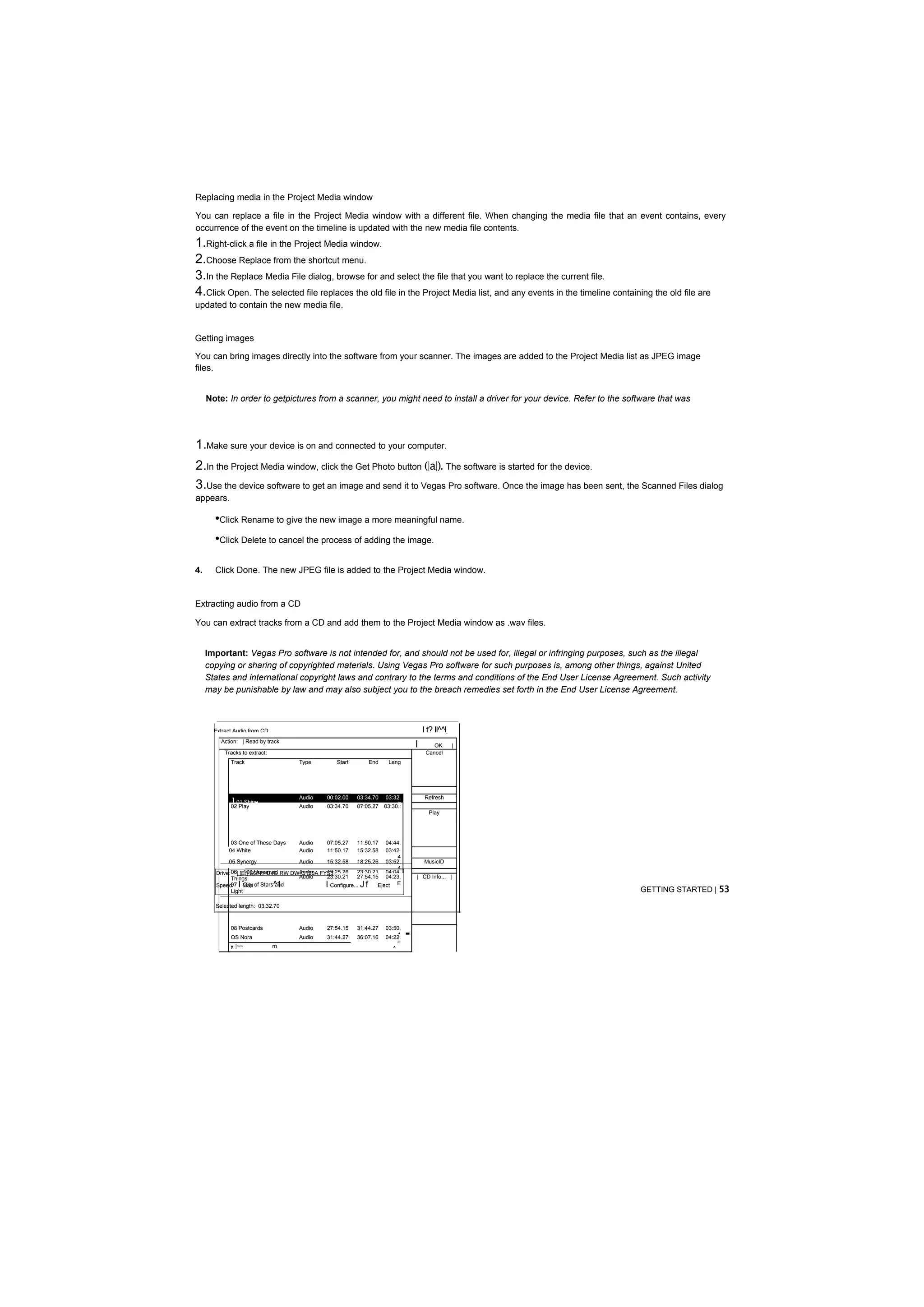 Replacing media in the Project Media window

You can replace a file in the Project Media window with a different file. When changing the media file that an event contains, every
occurrence of the event on the timeline is updated with the new media file contents.
1.Right-click a file in the Project Media window.
2.Choose Replace from the shortcut menu.
3.In the Replace Media File dialog, browse for and select the file that you want to replace the current file.
4.Click Open. The selected file replaces the old file in the Project Media list, and any events in the timeline containing the old file are
updated to contain the new media file.


Getting images

You can bring images directly into the software from your scanner. The images are added to the Project Media list as JPEG image
files.


     Note: In order to getpictures from a scanner, you might need to install a driver for your device. Refer to the software that was




1.Make sure your device is on and connected to your computer.
2.In the Project Media window, click the Get Photo button (|a|). The software is started for the device.
3.Use the device software to get an image and send it to Vegas Pro software. Once the image has been sent, the Scanned Files dialog
appears.

       •Click Rename to give the new image a more meaningful name.
       •Click Delete to cancel the process of adding the image.

4.     Click Done. The new JPEG file is added to the Project Media window.


Extracting audio from a CD

You can extract tracks from a CD and add them to the Project Media window as .wav files.


     Important: Vegas Pro software is not intended for, and should not be used for, illegal or infringing purposes, such as the illegal
     copying or sharing of copyrighted materials. Using Vegas Pro software for such purposes is, among other things, against United
     States and international copyright laws and contrary to the terms and conditions of the End User License Agreement. Such activity
     may be punishable by law and may also subject you to the breach remedies set forth in the End User License Agreement.



       Extract Audio from CD                                                            I t? Il^^l
         Action: | Read by track
                                                                                    I       OK       |
           Tracks to extract:                                                            Cancel
             Track                   Type         Start         End    Leng




             101 Shine
                                     Audio     00:02.00   03:34.70     03:32.           Refresh
             02 Play                 Audio     03:34.70   07:05.27         7
                                                                      03:30.:
                                                                                          Play




             03 One of These Days    Audio     07:05.27   11:50.17   04:44.
            04 White                 Audio     11:50.17   15:32.58       E
                                                                     03:42. E
                                                                         4
            05 Synergy               Audio    15:32.58    18:25.26 03:52.               MusicID
                                                                         4
       Drive: 06| [E:] SONY DVD RW DW-Q120A FYS3
                    100 Unnamed      Audio    19:25.26    23:30.21 04:04.
              Things                 Audio    23:30.21    27:54.15 04:23.           | CD Info... |
       Speed:     I             ^1
              07 Man of Stars and
                    City                      IConfigure...Jf     Eject  E
              Light                                                                                                     GETTING STARTED | 53

       Selected length: 03:32.70



             08 Postcards
             OS Nora
                                     Audio
                                     Audio
                                               27:54.15
                                               31:44.27
                                                          31:44.27
                                                          36:07.16
                                                                      03:50.
                                                                          1
                                                                      04:22.
                                                                          E
                                                                                -
             y   |~~            rn                                       ^
 
