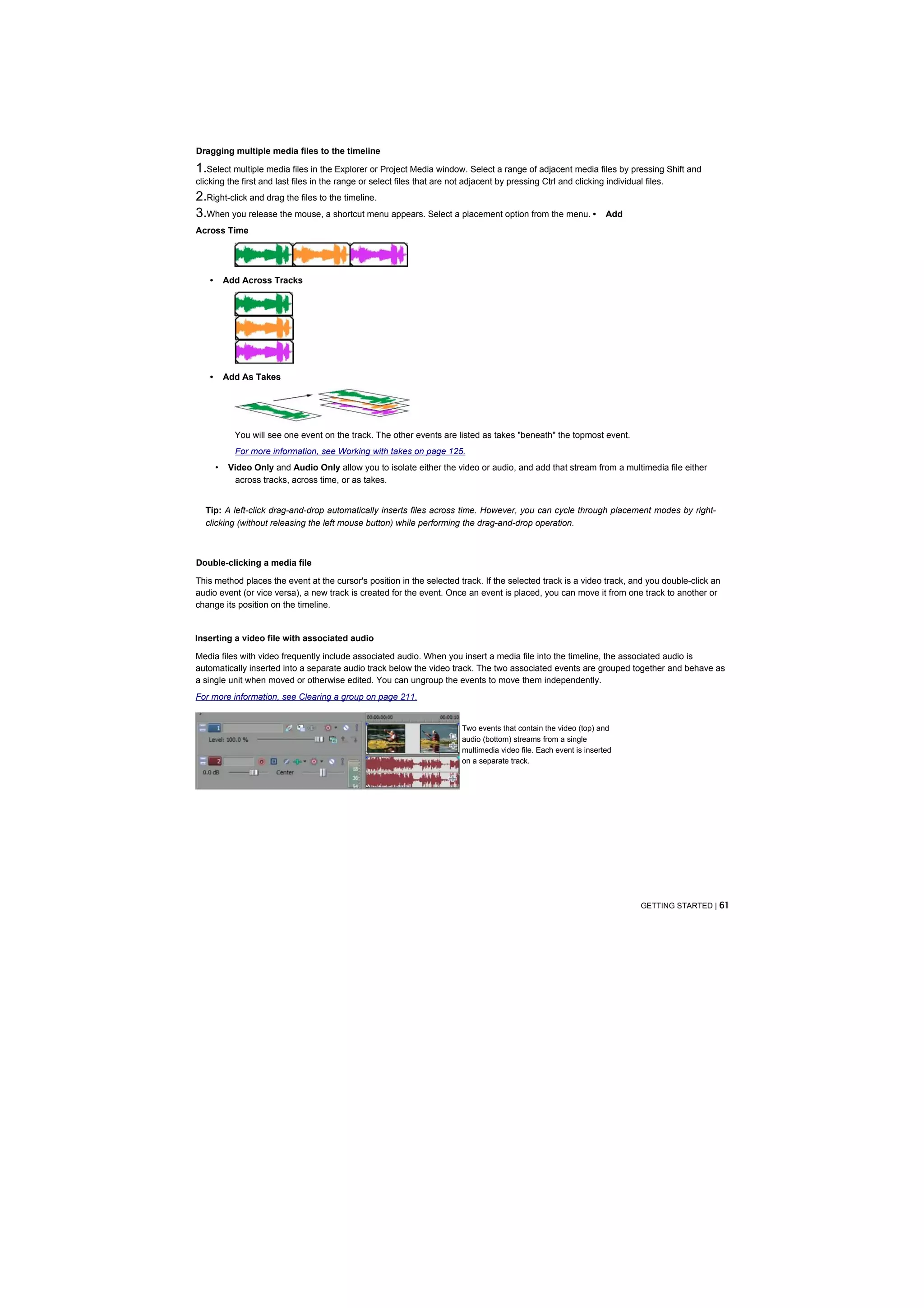 Dragging multiple media files to the timeline

1.Select multiple media files in the Explorer or Project Media window. Select a range of adjacent media files by pressing Shift and
clicking the first and last files in the range or select files that are not adjacent by pressing Ctrl and clicking individual files.
2.Right-click and drag the files to the timeline.
3.When you release the mouse, a shortcut menu appears. Select a placement option from the menu. •                     Add
Across Time




    •       Add Across Tracks




    •       Add As Takes




              You will see one event on the track. The other events are listed as takes "beneath" the topmost event.
              For more information, see Working with takes on page 125.
        •    Video Only and Audio Only allow you to isolate either the video or audio, and add that stream from a multimedia file either
              across tracks, across time, or as takes.


  Tip: A left-click drag-and-drop automatically inserts files across time. However, you can cycle through placement modes by right-
  clicking (without releasing the left mouse button) while performing the drag-and-drop operation.



Double-clicking a media file

This method places the event at the cursor's position in the selected track. If the selected track is a video track, and you double-click an
audio event (or vice versa), a new track is created for the event. Once an event is placed, you can move it from one track to another or
change its position on the timeline.


Inserting a video file with associated audio

Media files with video frequently include associated audio. When you insert a media file into the timeline, the associated audio is
automatically inserted into a separate audio track below the video track. The two associated events are grouped together and behave as
a single unit when moved or otherwise edited. You can ungroup the events to move them independently.
For more information, see Clearing a group on page 211.


                                                                           Two events that contain the video (top) and
                                                                           audio (bottom) streams from a single
                                                                           multimedia video file. Each event is inserted
                                                                           on a separate track.




                                                                                                                             GETTING STARTED | 61
 