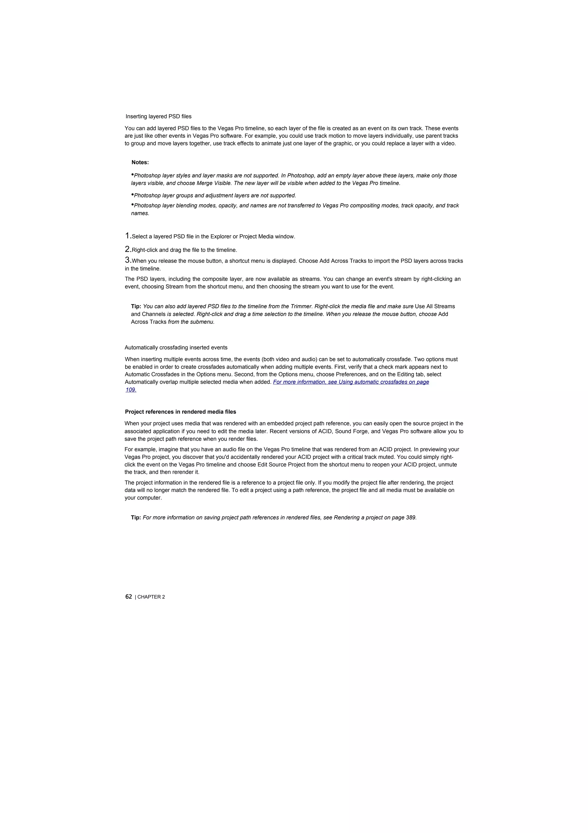 Inserting layered PSD files

You can add layered PSD files to the Vegas Pro timeline, so each layer of the file is created as an event on its own track. These events
are just like other events in Vegas Pro software. For example, you could use track motion to move layers individually, use parent tracks
to group and move layers together, use track effects to animate just one layer of the graphic, or you could replace a layer with a video.


  Notes:

  •Photoshop layer styles and layer masks are not supported. In Photoshop, add an empty layer above these layers, make only those
  layers visible, and choose Merge Visible. The new layer will be visible when added to the Vegas Pro timeline.

  •Photoshop layer groups and adjustment layers are not supported.
  •Photoshop layer blending modes, opacity, and names are not transferred to Vegas Pro compositing modes, track opacity, and track
  names.



1.Select a layered PSD file in the Explorer or Project Media window.
2.Right-click and drag the file to the timeline.
3.When you release the mouse button, a shortcut menu is displayed. Choose Add Across Tracks to import the PSD layers across tracks
in the timeline.
The PSD layers, including the composite layer, are now available as streams. You can change an event's stream by right-clicking an
event, choosing Stream from the shortcut menu, and then choosing the stream you want to use for the event.


  Tip: You can also add layered PSD files to the timeline from the Trimmer. Right-click the media file and make sure Use All Streams
  and Channels is selected. Right-click and drag a time selection to the timeline. When you release the mouse button, choose Add
  Across Tracks from the submenu.



Automatically crossfading inserted events

When inserting multiple events across time, the events (both video and audio) can be set to automatically crossfade. Two options must
be enabled in order to create crossfades automatically when adding multiple events. First, verify that a check mark appears next to
Automatic Crossfades in the Options menu. Second, from the Options menu, choose Preferences, and on the Editing tab, select
Automatically overlap multiple selected media when added. For more information, see Using automatic crossfades on page
109.


Project references in rendered media files

When your project uses media that was rendered with an embedded project path reference, you can easily open the source project in the
associated application if you need to edit the media later. Recent versions of ACID, Sound Forge, and Vegas Pro software allow you to
save the project path reference when you render files.
For example, imagine that you have an audio file on the Vegas Pro timeline that was rendered from an ACID project. In previewing your
Vegas Pro project, you discover that you'd accidentally rendered your ACID project with a critical track muted. You could simply right-
click the event on the Vegas Pro timeline and choose Edit Source Project from the shortcut menu to reopen your ACID project, unmute
the track, and then rerender it.
The project information in the rendered file is a reference to a project file only. If you modify the project file after rendering, the project
data will no longer match the rendered file. To edit a project using a path reference, the project file and all media must be available on
your computer.


  Tip: For more information on saving project path references in rendered files, see Rendering a project on page 389.




62 | CHAPTER 2
 