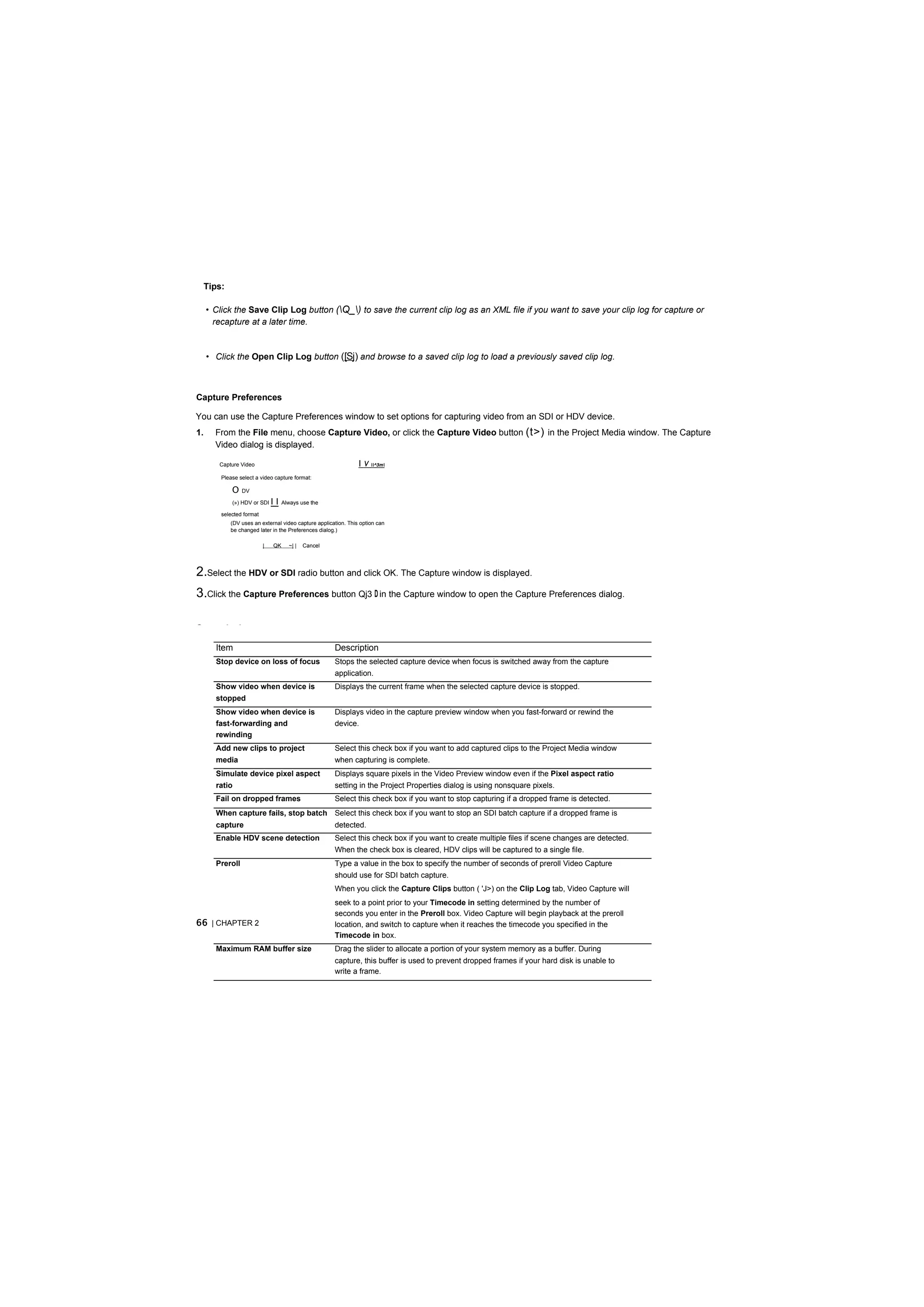 Tips:

     • Click the Save Clip Log button (Q_) to save the current clip log as an XML file if you want to save your clip log for capture or
       recapture at a later time.


     • Click the Open Clip Log button ([Sj) and browse to a saved clip log to load a previously saved clip log.



Capture Preferences

You can use the Capture Preferences window to set options for capturing video from an SDI or HDV device.
1.     From the File menu, choose Capture Video, or click the Capture Video button (t>) in the Project Media window. The Capture
       Video dialog is displayed.

        Capture Video                                           I V ^3m
         Please select a video capture format:

             O   DV

             (») HDV or SDI    II   Always use the

         selected format
            (DV uses an external video capture application. This option can
            be changed later in the Preferences dialog.)

                           |   QK     ~| |   Cancel




2.Select the HDV or SDI radio button and click OK. The Capture window is displayed.
3.Click the Capture Preferences button Qj3 D in the Capture window to open the Capture Preferences dialog.

General tab

       Item                                           Description
       Stop device on loss of focus                   Stops the selected capture device when focus is switched away from the capture
                                                      application.
       Show video when device is                      Displays the current frame when the selected capture device is stopped.
       stopped
       Show video when device is                      Displays video in the capture preview window when you fast-forward or rewind the
       fast-forwarding and                            device.
       rewinding
       Add new clips to project                       Select this check box if you want to add captured clips to the Project Media window
       media                                          when capturing is complete.
       Simulate device pixel aspect                   Displays square pixels in the Video Preview window even if the Pixel aspect ratio
       ratio                                          setting in the Project Properties dialog is using nonsquare pixels.
       Fail on dropped frames                         Select this check box if you want to stop capturing if a dropped frame is detected.
       When capture fails, stop batch Select this check box if you want to stop an SDI batch capture if a dropped frame is
       capture                                        detected.
       Enable HDV scene detection                     Select this check box if you want to create multiple files if scene changes are detected.
                                                      When the check box is cleared, HDV clips will be captured to a single file.
       Preroll                                        Type a value in the box to specify the number of seconds of preroll Video Capture
                                                      should use for SDI batch capture.
                                                      When you click the Capture Clips button ( 'Ј>) on the Clip Log tab, Video Capture will
                                                      seek to a point prior to your Timecode in setting determined by the number of
                                                      seconds you enter in the Preroll box. Video Capture will begin playback at the preroll
66 | CHAPTER 2                                        location, and switch to capture when it reaches the timecode you specified in the
                                                      Timecode in box.
       Maximum RAM buffer size                        Drag the slider to allocate a portion of your system memory as a buffer. During
                                                      capture, this buffer is used to prevent dropped frames if your hard disk is unable to
                                                      write a frame.
 
