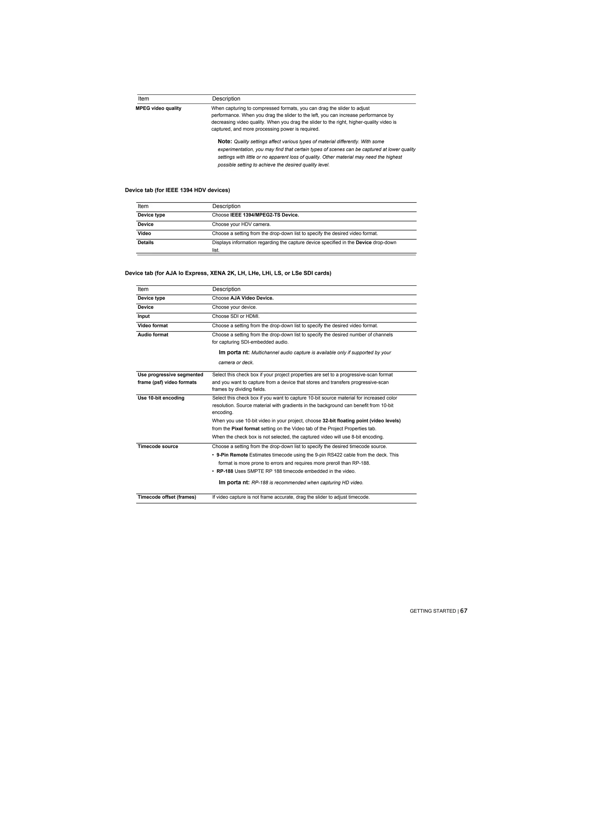Item                        Description
   MPEG video quality           When capturing to compressed formats, you can drag the slider to adjust
                                performance. When you drag the slider to the left, you can increase performance by
                                decreasing video quality. When you drag the slider to the right, higher-quality video is
                                captured, and more processing power is required.

                                   Note: Quality settings affect various types of material differently. With some
                                   experimentation, you may find that certain types of scenes can be captured at lower quality
                                   settings with little or no apparent loss of quality. Other material may need the highest
                                   possible setting to achieve the desired quality level.




Device tab (for IEEE 1394 HDV devices)

    Item                        Description
    Device type                 Choose IEEE 1394/MPEG2-TS Device.
    Device                      Choose your HDV camera.
    Video                       Choose a setting from the drop-down list to specify the desired video format.
    Details                     Displays information regarding the capture device specified in the Device drop-down
                                list.



Device tab (for AJA Io Express, XENA 2K, LH, LHe, LHi, LS, or LSe SDI cards)

    Item                        Description
    Device type                 Choose AJA Video Device.
    Device                      Choose your device.
    Input                       Choose SDI or HDMI.
    Video format                Choose a setting from the drop-down list to specify the desired video format.
    Audio format                Choose a setting from the drop-down list to specify the desired number of channels
                                for capturing SDI-embedded audio.

                                    Im porta nt: Multichannel audio capture is available only if supported by your
                                    camera or deck.

    Use progressive segmented   Select this check box if your project properties are set to a progressive-scan format
    frame (psf) video formats   and you want to capture from a device that stores and transfers progressive-scan
                                frames by dividing fields.
    Use 10-bit encoding         Select this check box if you want to capture 10-bit source material for increased color
                                resolution. Source material with gradients in the background can benefit from 10-bit
                                encoding.
                                When you use 10-bit video in your project, choose 32-bit floating point (video levels)
                                from the Pixel format setting on the Video tab of the Project Properties tab.
                                When the check box is not selected, the captured video will use 8-bit encoding.
    Timecode source             Choose a setting from the drop-down list to specify the desired timecode source.
                                • 9-Pin Remote Estimates timecode using the 9-pin RS422 cable from the deck. This
                                    format is more prone to errors and requires more preroll than RP-188.
                                • RP-188 Uses SMPTE RP 188 timecode embedded in the video.

                                    Im porta nt: RP-188 is recommended when capturing HD video.

    Timecode offset (frames)    If video capture is not frame accurate, drag the slider to adjust timecode.




                                                                                                                              GETTING STARTED | 67
 