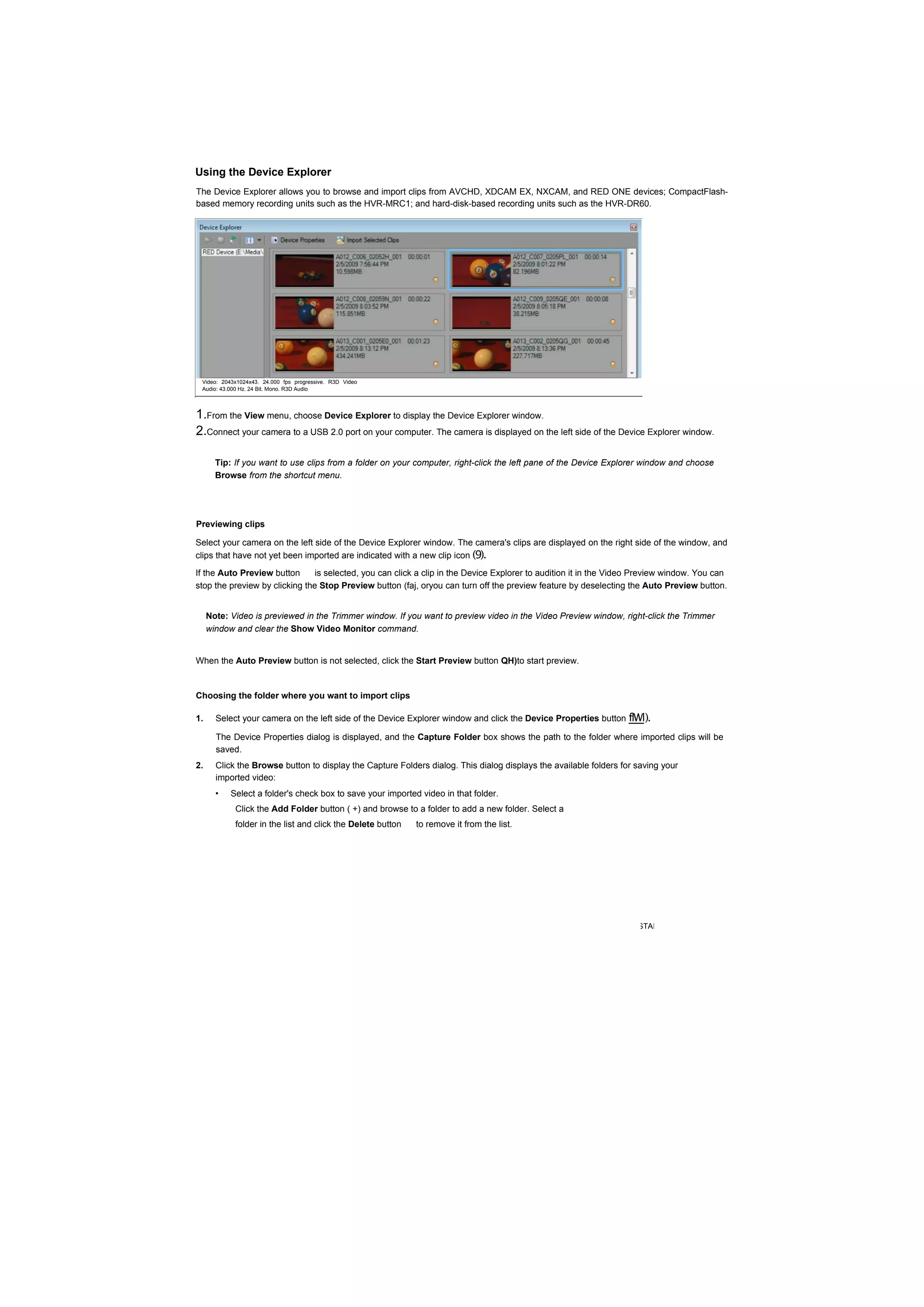 Using the Device Explorer
The Device Explorer allows you to browse and import clips from AVCHD, XDCAM EX, NXCAM, and RED ONE devices; CompactFlash-
based memory recording units such as the HVR-MRC1; and hard-disk-based recording units such as the HVR-DR60.




 Video: 2043x1024x43. 24.000 fps progressive. R3D Video
 Audio: 43.000 Hz. 24 Bit. Mono. R3D Audio




1.From the View menu, choose Device Explorer to display the Device Explorer window.
2.Connect your camera to a USB 2.0 port on your computer. The camera is displayed on the left side of the Device Explorer window.

       Tip: If you want to use clips from a folder on your computer, right-click the left pane of the Device Explorer window and choose
       Browse from the shortcut menu.




Previewing clips

Select your camera on the left side of the Device Explorer window. The camera's clips are displayed on the right side of the window, and
clips that have not yet been imported are indicated with a new clip icon (9).
If the Auto Preview button      is selected, you can click a clip in the Device Explorer to audition it in the Video Preview window. You can
stop the preview by clicking the Stop Preview button (faj, oryou can turn off the preview feature by deselecting the Auto Preview button.


     Note: Video is previewed in the Trimmer window. If you want to preview video in the Video Preview window, right-click the Trimmer
     window and clear the Show Video Monitor command.


When the Auto Preview button is not selected, click the Start Preview button QH)to start preview.


Choosing the folder where you want to import clips

1.     Select your camera on the left side of the Device Explorer window and click the Device Properties button flWl).

       The Device Properties dialog is displayed, and the Capture Folder box shows the path to the folder where imported clips will be
       saved.
2.     Click the Browse button to display the Capture Folders dialog. This dialog displays the available folders for saving your
       imported video:
       •   Select a folder's check box to save your imported video in that folder.
            Click the Add Folder button ( +) and browse to a folder to add a new folder. Select a
            folder in the list and click the Delete button   to remove it from the list.




                                                                                                            GETTING STARTED |
 