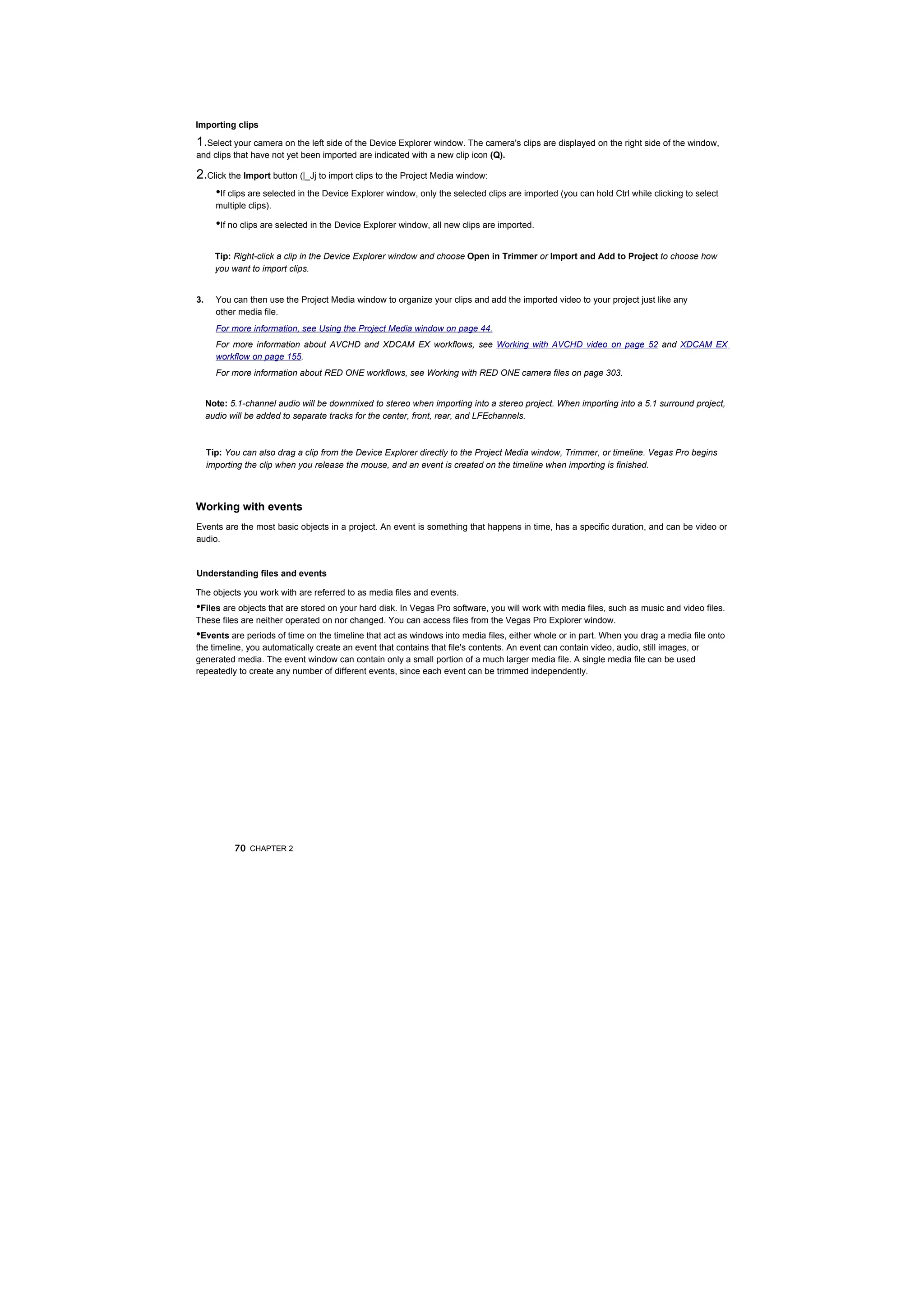 Importing clips

1.Select your camera on the left side of the Device Explorer window. The camera's clips are displayed on the right side of the window,
and clips that have not yet been imported are indicated with a new clip icon (Q).

2.Click the Import button (|_Jj to import clips to the Project Media window:
    •If clips are selected in the Device Explorer window, only the selected clips are imported (you can hold Ctrl while clicking to select
       multiple clips).

       •If no clips are selected in the Device Explorer window, all new clips are imported.

       Tip: Right-click a clip in the Device Explorer window and choose Open in Trimmer or Import and Add to Project to choose how
       you want to import clips.


3.     You can then use the Project Media window to organize your clips and add the imported video to your project just like any
       other media file.
       For more information, see Using the Project Media window on page 44.
       For more information about AVCHD and XDCAM EX workflows, see Working with AVCHD video on page 52 and XDCAM EX
       workflow on page 155.
       For more information about RED ONE workflows, see Working with RED ONE camera files on page 303.


     Note: 5.1-channel audio will be downmixed to stereo when importing into a stereo project. When importing into a 5.1 surround project,
     audio will be added to separate tracks for the center, front, rear, and LFEchannels.



     Tip: You can also drag a clip from the Device Explorer directly to the Project Media window, Trimmer, or timeline. Vegas Pro begins
     importing the clip when you release the mouse, and an event is created on the timeline when importing is finished.



Working with events
Events are the most basic objects in a project. An event is something that happens in time, has a specific duration, and can be video or
audio.


Understanding files and events

The objects you work with are referred to as media files and events.
•Files are objects that are stored on your hard disk. In Vegas Pro software, you will work with media files, such as music and video files.
These files are neither operated on nor changed. You can access files from the Vegas Pro Explorer window.
•Events are periods of time on the timeline that act as windows into media files, either whole or in part. When you drag a media file onto
the timeline, you automatically create an event that contains that file's contents. An event can contain video, audio, still images, or
generated media. The event window can contain only a small portion of a much larger media file. A single media file can be used
repeatedly to create any number of different events, since each event can be trimmed independently.




            70 CHAPTER 2
 