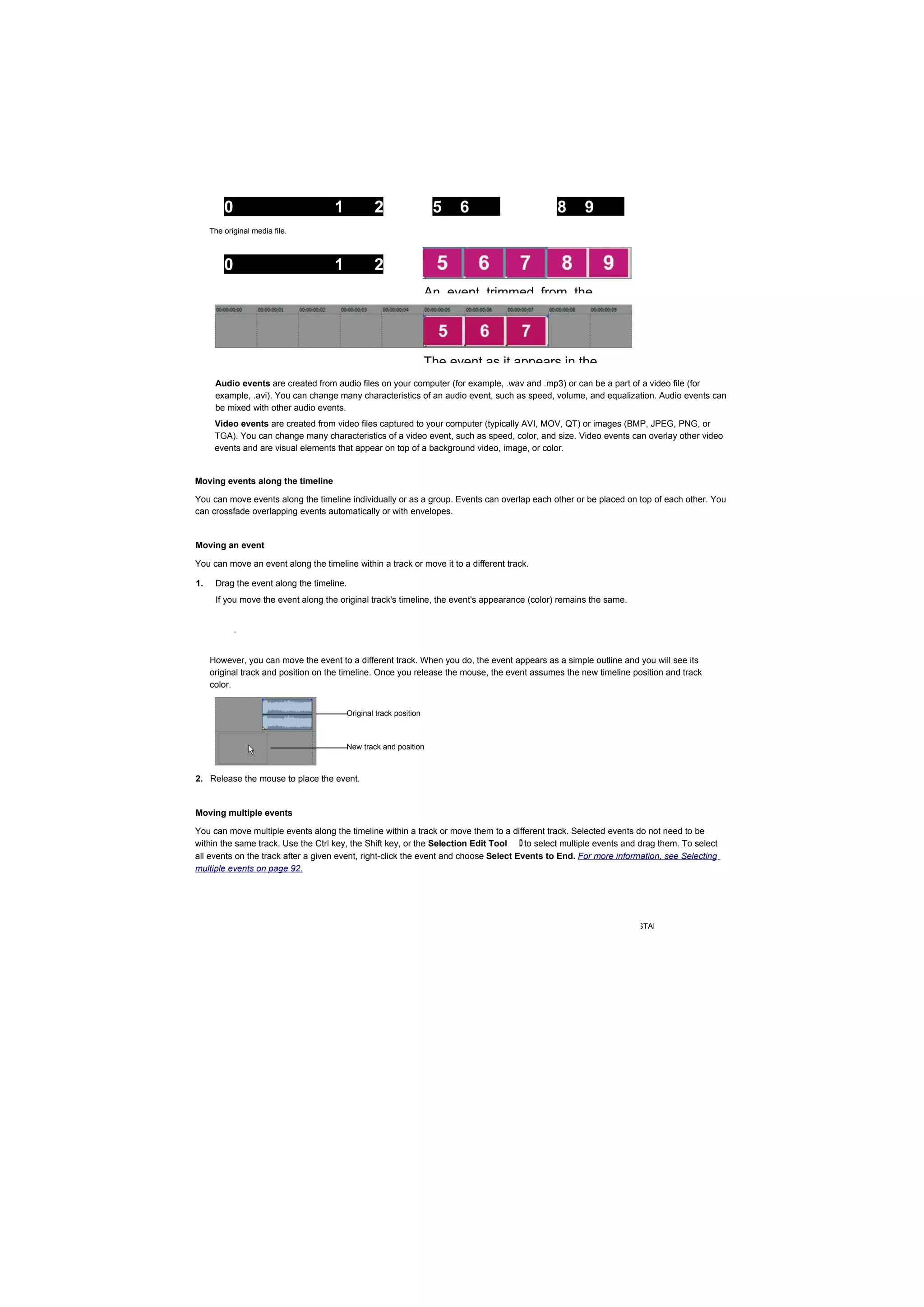 0                          1           2                  5    6                     8      9
     The 3
         original media file.



         0                          1           2
         3                                                        An event trimmed from the




                                                                  The event as it appears in the
      Audio events are created from audio files on your computer (for example, .wav and .mp3) or can be a part of a video file (for
      example, .avi). You can change many characteristics of an audio event, such as speed, volume, and equalization. Audio events can
      be mixed with other audio events.
      Video events are created from video files captured to your computer (typically AVI, MOV, QT) or images (BMP, JPEG, PNG, or
      TGA). You can change many characteristics of a video event, such as speed, color, and size. Video events can overlay other video
      events and are visual elements that appear on top of a background video, image, or color.


Moving events along the timeline

You can move events along the timeline individually or as a group. Events can overlap each other or be placed on top of each other. You
can crossfade overlapping events automatically or with envelopes.


Moving an event

You can move an event along the timeline within a track or move it to a different track.

1.    Drag the event along the timeline.
      If you move the event along the original track's timeline, the event's appearance (color) remains the same.


             -



     However, you can move the event to a different track. When you do, the event appears as a simple outline and you will see its
     original track and position on the timeline. Once you release the mouse, the event assumes the new timeline position and track
     color.


                                        Original track position



                                        New track and position



2. Release the mouse to place the event.


Moving multiple events

You can move multiple events along the timeline within a track or move them to a different track. Selected events do not need to be
within the same track. Use the Ctrl key, the Shift key, or the Selection Edit Tool D to select multiple events and drag them. To select
all events on the track after a given event, right-click the event and choose Select Events to End. For more information, see Selecting
multiple events on page 92.




                                                                                                          GETTING STARTED |
 