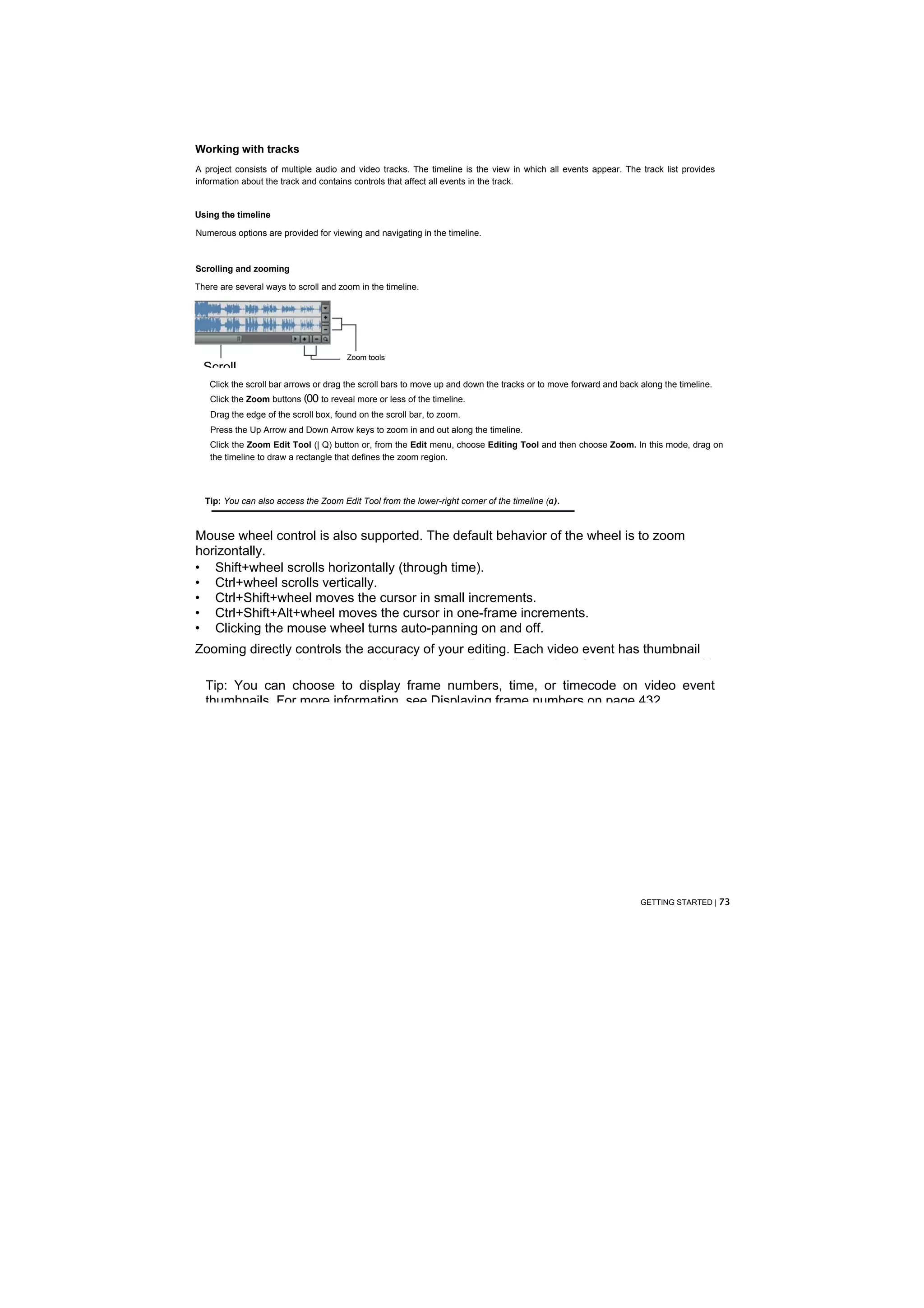 Working with tracks
A project consists of multiple audio and video tracks. The timeline is the view in which all events appear. The track list provides
information about the track and contains controls that affect all events in the track.


Using the timeline

Numerous options are provided for viewing and navigating in the timeline.



Scrolling and zooming

There are several ways to scroll and zoom in the timeline.




                                       Zoom tools
  Scroll
   Click the scroll bar arrows or drag the scroll bars to move up and down the tracks or to move forward and back along the timeline.
   Click the Zoom buttons (00 to reveal more or less of the timeline.
   Drag the edge of the scroll box, found on the scroll bar, to zoom.
   Press the Up Arrow and Down Arrow keys to zoom in and out along the timeline.
   Click the Zoom Edit Tool (| Q) button or, from the Edit menu, choose Editing Tool and then choose Zoom. In this mode, drag on
   the timeline to draw a rectangle that defines the zoom region.




  Tip: You can also access the Zoom Edit Tool from the lower-right corner of the timeline (a).



Mouse wheel control is also supported. The default behavior of the wheel is to zoom
horizontally.
• Shift+wheel scrolls horizontally (through time).
• Ctrl+wheel scrolls vertically.
• Ctrl+Shift+wheel moves the cursor in small increments.
• Ctrl+Shift+Alt+wheel moves the cursor in one-frame increments.
• Clicking the mouse wheel turns auto-panning on and off.
Zooming directly controls the accuracy of your editing. Each video event has thumbnail
representations of the frames within the event. Depending on how far you have zoomed in
  Tip: You can choose to display frame numbers, time, or timecode on video event
  thumbnails. For more information, see Displaying frame numbers on page 432.




                                                                                                                  GETTING STARTED | 73
 