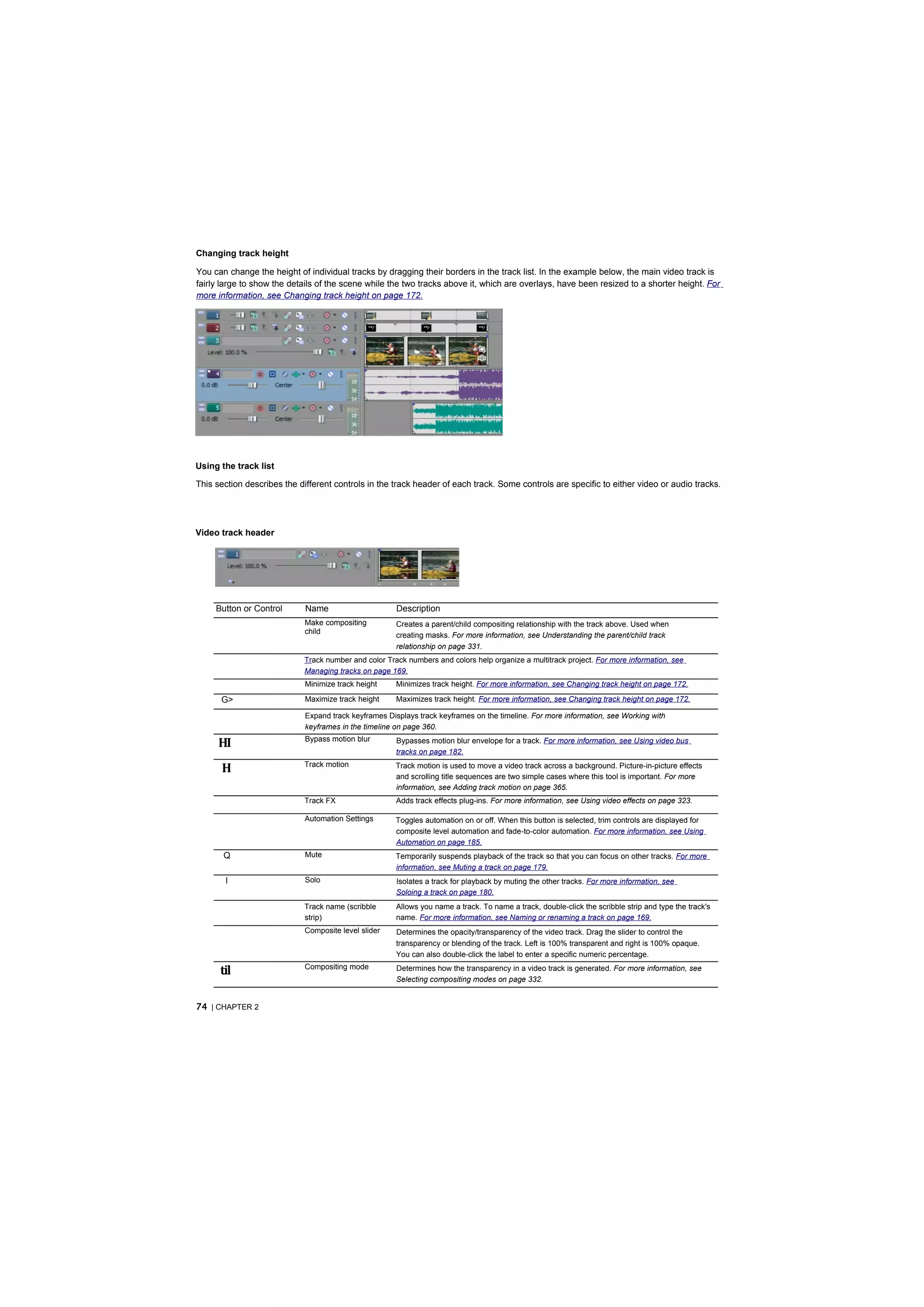 Changing track height

You can change the height of individual tracks by dragging their borders in the track list. In the example below, the main video track is
fairly large to show the details of the scene while the two tracks above it, which are overlays, have been resized to a shorter height. For
more information, see Changing track height on page 172.




Using the track list

This section describes the different controls in the track header of each track. Some controls are specific to either video or audio tracks.




Video track header




     Button or Control       Name                      Description
                             Make compositing          Creates a parent/child compositing relationship with the track above. Used when
                             child                     creating masks. For more information, see Understanding the parent/child track
                                                       relationship on page 331.
                            Track number and color Track numbers and colors help organize a multitrack project. For more information, see
                            Managing tracks on page 169.
                             Minimize track height     Minimizes track height. For more information, see Changing track height on page 172.

      G>                     Maximize track height     Maximizes track height. For more information, see Changing track height on page 172.

                             Expand track keyframes Displays track keyframes on the timeline. For more information, see Working with
                             keyframes in the timeline on page 360.

     HI                      Bypass motion blur        Bypasses motion blur envelope for a track. For more information, see Using video bus
                                                       tracks on page 182.

      H                     Track motion              Track motion is used to move a video track across a background. Picture-in-picture effects
                                                      and scrolling title sequences are two simple cases where this tool is important. For more
                                                      information, see Adding track motion on page 365.
                            Track FX                   Adds track effects plug-ins. For more information, see Using video effects on page 323.

                             Automation Settings      Toggles automation on or off. When this button is selected, trim controls are displayed for
                                                      composite level automation and fade-to-color automation. For more information, see Using
                                                      Automation on page 185.
       Q                     Mute                     Temporarily suspends playback of the track so that you can focus on other tracks. For more
                                                      information, see Muting a track on page 179.
       I                     Solo                      Isolates a track for playback by muting the other tracks. For more information, see
                                                       Soloing a track on page 180.
                            Track name (scribble       Allows you name a track. To name a track, double-click the scribble strip and type the track's
                            strip)                     name. For more information, see Naming or renaming a track on page 169.
                             Composite level slider    Determines the opacity/transparency of the video track. Drag the slider to control the
                                                       transparency or blending of the track. Left is 100% transparent and right is 100% opaque.
                                                       You can also double-click the label to enter a specific numeric percentage.

      til                    Compositing mode          Determines how the transparency in a video track is generated. For more information, see
                                                       Selecting compositing modes on page 332.


74 | CHAPTER 2
 