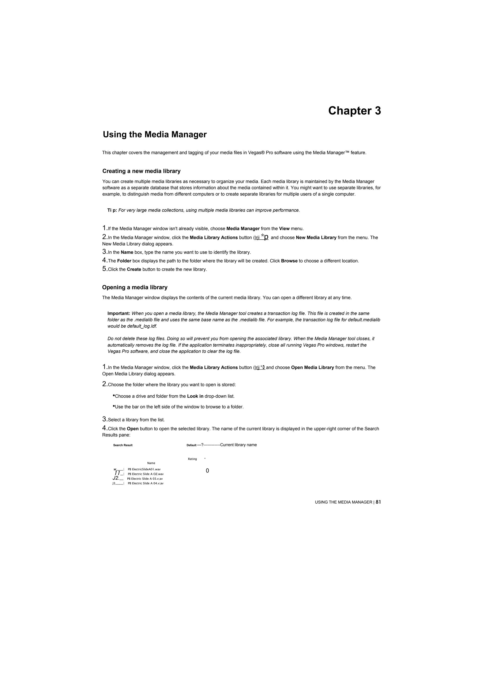 Chapter 3
Using the Media Manager
This chapter covers the management and tagging of your media files in Vegas® Pro software using the Media Manager™ feature.



Creating a new media library
You can create multiple media libraries as necessary to organize your media. Each media library is maintained by the Media Manager
software as a separate database that stores information about the media contained within it. You might want to use separate libraries, for
example, to distinguish media from different computers or to create separate libraries for multiple users of a single computer.


  Ti p: For very large media collections, using multiple media libraries can improve performance.



1.If the Media Manager window isn't already visible, choose Media Manager from the View menu.
2.In the Media Manager window, click the Media Library Actions button (|rji *p and choose New Media Library from the menu. The
New Media Library dialog appears.
3.In the Name box, type the name you want to use to identify the library.
4.The Folder box displays the path to the folder where the library will be created. Click Browse to choose a different location.
5.Click the Create button to create the new library.

Opening a media library
The Media Manager window displays the contents of the current media library. You can open a different library at any time.


  Important: When you open a media library, the Media Manager tool creates a transaction log file. This file is created in the same
  folder as the .medialib file and uses the same base name as the .medialib file. For example, the transaction log file for default.medialib
  would be default_log.ldf.

  Do not delete these log files. Doing so will prevent you from opening the associated library. When the Media Manager tool closes, it
  automatically removes the log file. If the application terminates inappropriately, close all running Vegas Pro windows, restart the
  Vegas Pro software, and close the application to clear the log file.


1.In the Media Manager window, click the Media Library Actions button (|rjj * D and choose Open Media Library from the menu. The
Open Media Library dialog appears.

2.Choose the folder where the library you want to open is stored:
     •Choose a drive and folder from the Look in drop-down list.
     •Use the bar on the left side of the window to browse to a folder.
3.Select a library from the list.
4.Click the Open button to open the selected library. The name of the current library is displayed in the upper-right corner of the Search
Results pane:

     Search Result                             Default —?------------Current   library name


                                               Rating    *
                                Name

     W ______|   PB ElectricSlideA01.wav
     11___|      PB Electric Slide A OZ.wav
                                                             0
     J2.___      PB Electric Slide A 03.v;av
     J3______|   PB Electric Slide A 04.v;av
     14           PB ElectricSlideA05.v;av




                                                                                                           USING THE MEDIA MANAGER | 81
 