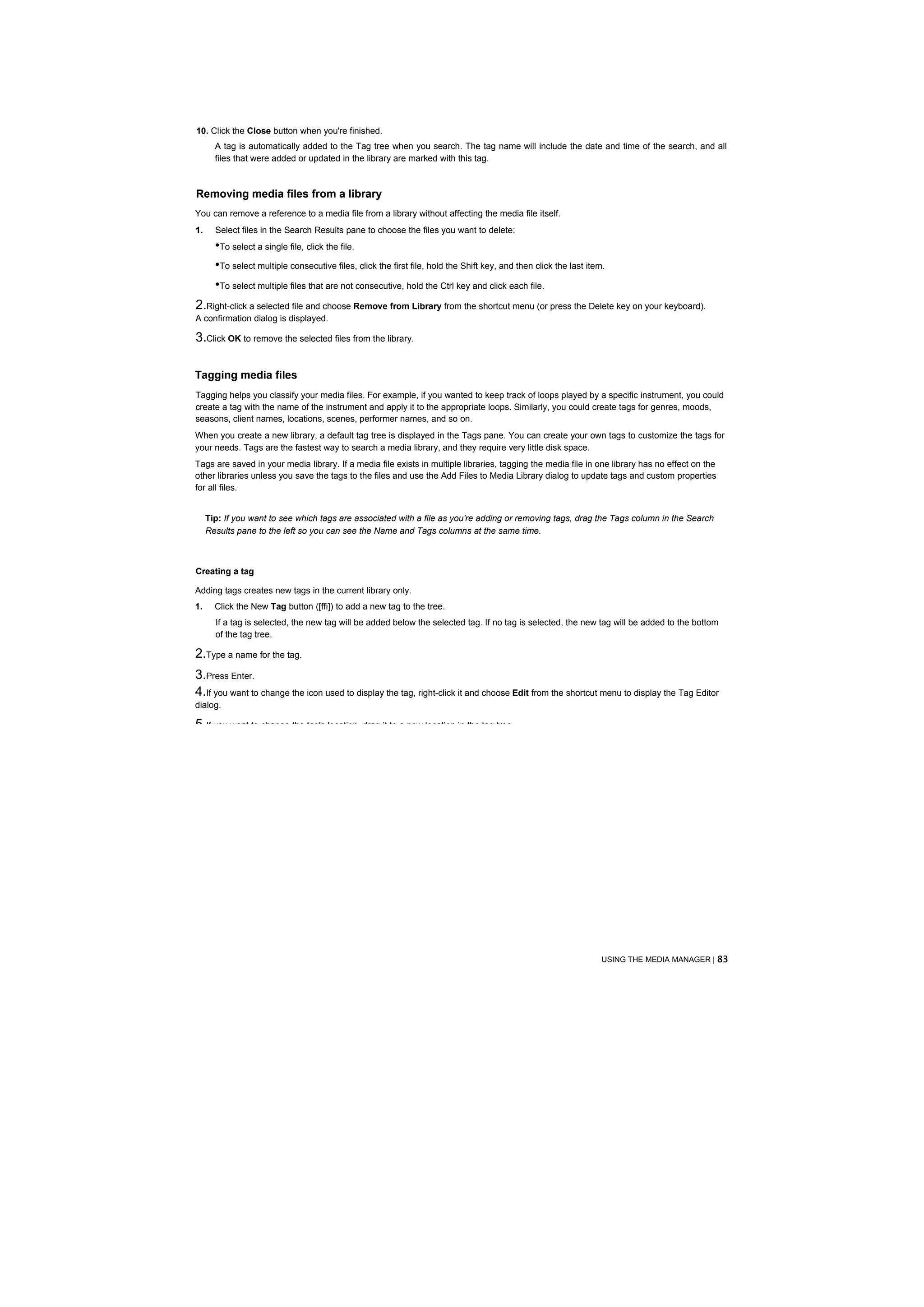 10. Click the Close button when you're finished.
       A tag is automatically added to the Tag tree when you search. The tag name will include the date and time of the search, and all
       files that were added or updated in the library are marked with this tag.



Removing media files from a library
You can remove a reference to a media file from a library without affecting the media file itself.
1.     Select files in the Search Results pane to choose the files you want to delete:
       •To select a single file, click the file.
       •To select multiple consecutive files, click the first file, hold the Shift key, and then click the last item.
       •To select multiple files that are not consecutive, hold the Ctrl key and click each file.
2.Right-click a selected file and choose Remove from Library from the shortcut menu (or press the Delete key on your keyboard).
A confirmation dialog is displayed.

3.Click OK to remove the selected files from the library.

Tagging media files
Tagging helps you classify your media files. For example, if you wanted to keep track of loops played by a specific instrument, you could
create a tag with the name of the instrument and apply it to the appropriate loops. Similarly, you could create tags for genres, moods,
seasons, client names, locations, scenes, performer names, and so on.
When you create a new library, a default tag tree is displayed in the Tags pane. You can create your own tags to customize the tags for
your needs. Tags are the fastest way to search a media library, and they require very little disk space.
Tags are saved in your media library. If a media file exists in multiple libraries, tagging the media file in one library has no effect on the
other libraries unless you save the tags to the files and use the Add Files to Media Library dialog to update tags and custom properties
for all files.


     Tip: If you want to see which tags are associated with a file as you're adding or removing tags, drag the Tags column in the Search
     Results pane to the left so you can see the Name and Tags columns at the same time.



Creating a tag

Adding tags creates new tags in the current library only.
1.     Click the New Tag button ([ffi]) to add a new tag to the tree.
       If a tag is selected, the new tag will be added below the selected tag. If no tag is selected, the new tag will be added to the bottom
       of the tag tree.

2.Type a name for the tag.
3.Press Enter.
4.If you want to change the icon used to display the tag, right-click it and choose Edit from the shortcut menu to display the Tag Editor
dialog.

5.If you want to change the tag's location, drag it to a new location in the tag tree.




                                                                                                                    USING THE MEDIA MANAGER | 83
 
