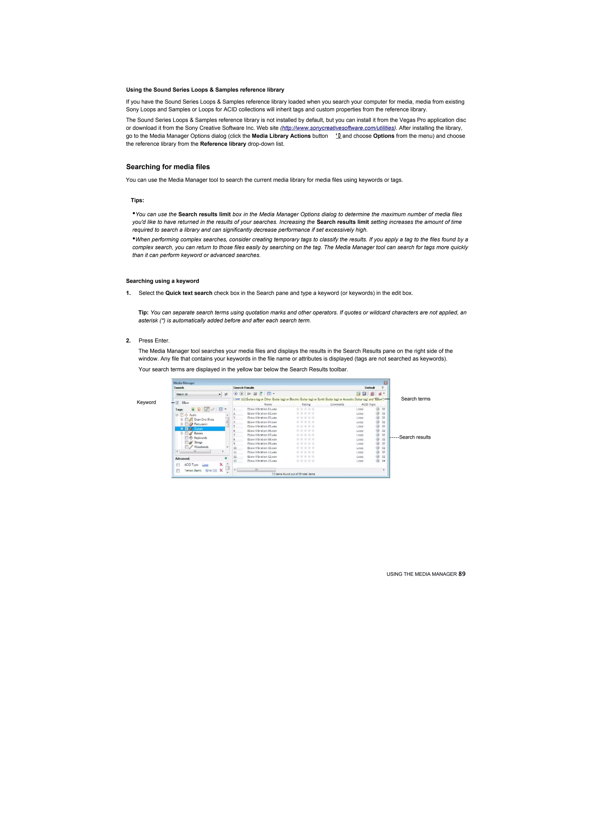 Using the Sound Series Loops & Samples reference library

If you have the Sound Series Loops & Samples reference library loaded when you search your computer for media, media from existing
Sony Loops and Samples or Loops for ACID collections will inherit tags and custom properties from the reference library.
The Sound Series Loops & Samples reference library is not installed by default, but you can install it from the Vegas Pro application disc
or download it from the Sony Creative Software Inc. Web site (http://www.sonycreativesoftware.com/utilities). After installing the library,
go to the Media Manager Options dialog (click the Media Library Actions button * D and choose Options from the menu) and choose
the reference library from the Reference library drop-down list.



Searching for media files
You can use the Media Manager tool to search the current media library for media files using keywords or tags.


 Tips:

     •You can use the Search results limit box in the Media Manager Options dialog to determine the maximum number of media files
     you'd like to have returned in the results of your searches. Increasing the Search results limit setting increases the amount of time
     required to search a library and can significantly decrease performance if set excessively high.
     •When performing complex searches, consider creating temporary tags to classify the results. If you apply a tag to the files found by a
     complex search, you can return to those files easily by searching on the tag. The Media Manager tool can search for tags more quickly
     than it can perform keyword or advanced searches.



Searching using a keyword

1.     Select the Quick text search check box in the Search pane and type a keyword (or keywords) in the edit box.


       Tip: You can separate search terms using quotation marks and other operators. If quotes or wildcard characters are not applied, an
       asterisk (*) is automatically added before and after each search term.


2.     Press Enter.
       The Media Manager tool searches your media files and displays the results in the Search Results pane on the right side of the
       window. Any file that contains your keywords in the file name or attributes is displayed (tags are not searched as keywords).
       Your search terms are displayed in the yellow bar below the Search Results toolbar.




                                                                                                                 Search terms
      Keyword




                                                                                                            -----Search results




                                                                                                           USING THE MEDIA MANAGER 89
 