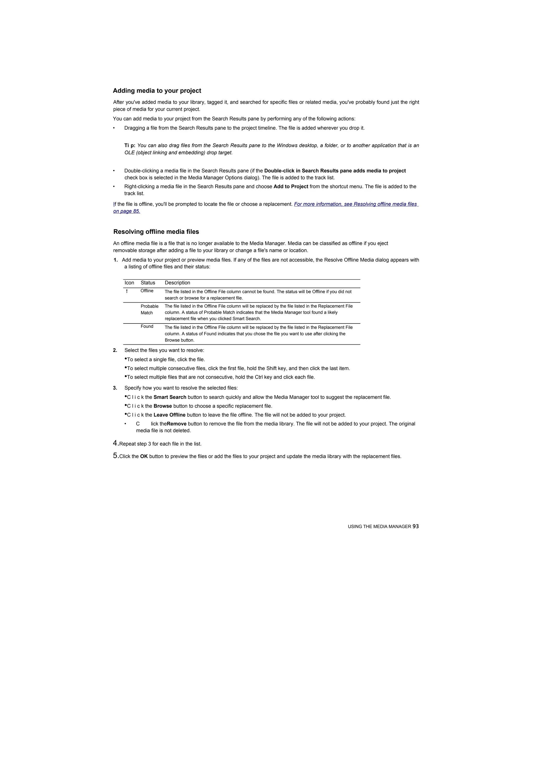 Adding media to your project
After you've added media to your library, tagged it, and searched for specific files or related media, you've probably found just the right
piece of media for your current project.
You can add media to your project from the Search Results pane by performing any of the following actions:
•    Dragging a file from the Search Results pane to the project timeline. The file is added wherever you drop it.


     Ti p: You can also drag files from the Search Results pane to the Windows desktop, a folder, or to another application that is an
     OLE (object linking and embedding) drop target.


•    Double-clicking a media file in the Search Results pane (if the Double-click in Search Results pane adds media to project
     check box is selected in the Media Manager Options dialog). The file is added to the track list.
•    Right-clicking a media file in the Search Results pane and choose Add to Project from the shortcut menu. The file is added to the
     track list.

If the file is offline, you'll be prompted to locate the file or choose a replacement. For more information, see Resolving offline media files
on page 85.



Resolving offline media files
An offline media file is a file that is no longer available to the Media Manager. Media can be classified as offline if you eject
removable storage after adding a file to your library or change a file's name or location.
1. Add media to your project or preview media files. If any of the files are not accessible, the Resolve Offline Media dialog appears with
    a listing of offline files and their status:


     Icon     Status     Description
      !       Offline    The file listed in the Offline File column cannot be found. The status will be Offline if you did not
                         search or browse for a replacement file.
              Probable   The file listed in the Offline File column will be replaced by the file listed in the Replacement File
              Match      column. A status of Probable Match indicates that the Media Manager tool found a likely
                         replacement file when you clicked Smart Search.
              Found      The file listed in the Offline File column will be replaced by the file listed in the Replacement File
                         column. A status of Found indicates that you chose the file you want to use after clicking the
                         Browse button.

2.   Select the files you want to resolve:
     •To select a single file, click the file.
     •To select multiple consecutive files, click the first file, hold the Shift key, and then click the last item.
     •To select multiple files that are not consecutive, hold the Ctrl key and click each file.
3.   Specify how you want to resolve the selected files:
     •C l i c k the Smart Search button to search quickly and allow the Media Manager tool to suggest the replacement file.
     •C l i c k the Browse button to choose a specific replacement file.
     •C l i c k the Leave Offline button to leave the file offline. The file will not be added to your project.
     •      C     lick theRemove button to remove the file from the media library. The file will not be added to your project. The original
            media file is not deleted.

4.Repeat step 3 for each file in the list.
5.Click the OK button to preview the files or add the files to your project and update the media library with the replacement files.




                                                                                                                            USING THE MEDIA MANAGER 93
 