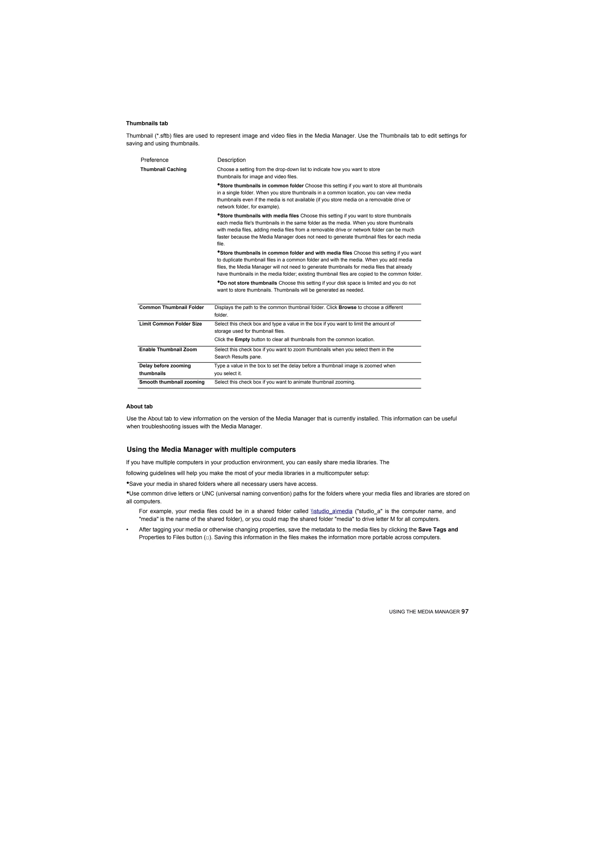 Thumbnails tab

Thumbnail (*.sftb) files are used to represent image and video files in the Media Manager. Use the Thumbnails tab to edit settings for
saving and using thumbnails.

     Preference                     Description
     Thumbnail Caching              Choose a setting from the drop-down list to indicate how you want to store
                                    thumbnails for image and video files.
                                    •Store thumbnails in common folder Choose this setting if you want to store all thumbnails
                                    in a single folder. When you store thumbnails in a common location, you can view media
                                    thumbnails even if the media is not available (if you store media on a removable drive or
                                    network folder, for example).
                                    •Store thumbnails with media files Choose this setting if you want to store thumbnails
                                    each media file's thumbnails in the same folder as the media. When you store thumbnails
                                    with media files, adding media files from a removable drive or network folder can be much
                                    faster because the Media Manager does not need to generate thumbnail files for each media
                                    file.
                                    •Store thumbnails in common folder and with media files Choose this setting if you want
                                    to duplicate thumbnail files in a common folder and with the media. When you add media
                                    files, the Media Manager will not need to generate thumbnails for media files that already
                                    have thumbnails in the media folder; existing thumbnail files are copied to the common folder.
                                    •Do not store thumbnails Choose this setting if your disk space is limited and you do not
                                    want to store thumbnails. Thumbnails will be generated as needed.


     Common Thumbnail Folder       Displays the path to the common thumbnail folder. Click Browse to choose a different
                                   folder.
     Limit Common Folder Size      Select this check box and type a value in the box if you want to limit the amount of
                                   storage used for thumbnail files.
                                   Click the Empty button to clear all thumbnails from the common location.

     Enable Thumbnail Zoom         Select this check box if you want to zoom thumbnails when you select them in the
                                   Search Results pane.
     Delay before zooming          Type a value in the box to set the delay before a thumbnail image is zoomed when
     thumbnails                    you select it.
     Smooth thumbnail zooming      Select this check box if you want to animate thumbnail zooming.



About tab

Use the About tab to view information on the version of the Media Manager that is currently installed. This information can be useful
when troubleshooting issues with the Media Manager.



Using the Media Manager with multiple computers
If you have multiple computers in your production environment, you can easily share media libraries. The
following guidelines will help you make the most of your media libraries in a multicomputer setup:
•Save your media in shared folders where all necessary users have access.
•Use common drive letters or UNC (universal naming convention) paths for the folders where your media files and libraries are stored on
all computers.
     For example, your media files could be in a shared folder called studio_amedia ("studio_a" is the computer name, and
     "media" is the name of the shared folder), or you could map the shared folder "media" to drive letter M for all computers.
•    After tagging your media or otherwise changing properties, save the metadata to the media files by clicking the Save Tags and
     Properties to Files button (□). Saving this information in the files makes the information more portable across computers.




                                                                                                                    USING THE MEDIA MANAGER 97
 