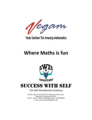 Where Maths is fun 
SUCCESS WITH SELF 
The Self Development Academy 
Plot No.76B, H.No.42-603/10/1 Street No.3 MJ Colony, 
Moula Ali, Hyderabad 500 040. 
Phone : 040-27138854; 65552262 Mobile : 8978864560 
e-mail: successwithself@gmail.com 
 