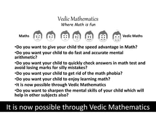 •Do you want to give your child the speed advantage in Math?
•Do you want your child to do fast and accurate mental
arithmetic?
•Do you want your child to quickly check answers in math test and
avoid losing marks for silly mistakes?
•Do you want your child to get rid of the math phobia?
•Do you want your child to enjoy learning math?
•It is now possible through Vedic Mathematics
•Do you want to sharpen the mental skills of your child which will
help in other subjects also?
Vedic MathsMaths
Vedic Mathematics
Where Math is fun
It is now possible through Vedic Mathematics
 