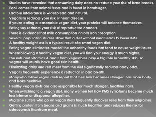 Studies have revealed that consuming dairy does not reduce your risk of bone breaks.Ecoli comes from animal feces and is found in hamburger.Lactose intolerance is widespread and natural.Veganism reduces your risk of heart disease.If you're eating a reasonable vegan diet, your proteins will balance themselves.Eating soy reduces your risk of reproductive cancers. There is evidence that milk consumption inhibits iron absorption.Several  population studies show that a diet without meat leads to lower BMIs.A healthy weight loss is a typical result of a smart vegan diet. Eating vegan eliminates most of the unhealthy foods that tend to cause weight issues.When following a healthy vegan diet, you will find your energy is much higher.The nuts and vitamins A and E from vegetables play a big role in healthy skin, so vegans will usually have good skin health.Eliminating dairy and red meat from the diet significantly reduces body odor.Vegans frequently experience a reduction in bad breath.Many who follow vegan diets report that their hair becomes stronger, has more body, and looks healthier.Healthy vegan diets are also responsible for much stronger, healthier nails.When switching to a vegan diet, many women tell how PMS symptoms become much less intense or disappear altogether.Migraine suffers who go on vegan diets frequently discover relief from their migraines.Getting protein from beans and grains is much healthier and reduces the risk for osteoporosis than from meat.