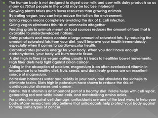 The human body is not designed to digest cow milk and cow milk dairy products so as many as 75%of people in the world may be lactose intolerantGrowing plants takes much fewer resources than growing animals.By eating vegan, you can help reduce the toll on the environment.Eating vegan means completely avoiding the risk of E. coli infection.Going vegan eliminates this risk of salmonella altogether.Feeding grain to animals meant as food sources reduces the amount of food that is available to underdeveloped nations.Dairy products and meats contain a large amount of saturated fats. By reducing the amount of saturated fats from your diet, you’ll improve your health tremendously, especially when it comes to cardiovascular health.Carbohydrates provide energy for your body. When you don’t have enough carbohydrates, your body will burn muscle tissue. A diet high in fiber (as vegan eating usually is) leads to healthier bowel movements. High fiber diets help fight against colon cancer. Aiding in the absorption of calcium, magnesium is an often overlooked vitamin in importance to a healthy diet. Nuts, seeds, and dark leafy greens are an excellent source of magnesium. Potassium balances water and acidity in your body and stimulates the kidneys to eliminate toxins. Diets high in potassium have shown to reduce the risk of cardiovascular diseases and cancer. Folate, this B vitamin is an important part of a healthy diet. Folate helps with cell repair, generating red and white blood cells, and metabolizing amino acids. For protection against cell damage, antioxidants are one of the best ways to help your body. Many researchers also believe that antioxidants help protect your body against forming some types of cancer. 