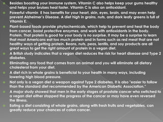 Besides boosting your immune system, Vitamin C also helps keep your gums healthy and helps your bruises heal faster. Vitamin C is also an antioxidant. Powerful vitamin  E has benefits for your heart, skin, eyes, brain, and may even help prevent Alzheimer’s Disease. A diet high in grains, nuts, and dark leafy greens is full of Vitamin E. Plant-based foods provide phytochemicals, which help to prevent and heal the body from cancer, boost protective enzymes, and work with antioxidants in the body. Protein. That protein is good for your body is no surprise. It may be a surprise to learn that most Americans eat too much protein and in forms such as red meat that are not healthy ways of getting protein. Beans, nuts, peas, lentils, and soy products are all great ways to get the right amount of protein in a vegan diet.A British study indicates that a vegan diet reduces the risk for heart disease and Type 2 diabetes.Eliminating any food that comes from an animal and you will eliminate all dietary cholesterol from your diet.A diet rich in whole grains is beneficial to your health in many ways, including lowering high blood pressure.Not only is a vegan diet a weapon against Type 2 diabetes, it is also "easier to follow than the standard diet recommended by the American Diabetic Association.”A major study showed that men in the early stages of prostate cancer who switched to a vegan diet either stopped the progress of the cancer or may have even reversed the illness.Eating a diet consisting of whole grains, along with fresh fruits and vegetables, can greatly reduce your chances of colon cancer.