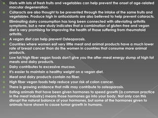 Diets with lots of fresh fruits and vegetables can help prevent the onset of age-related macular degeneration.Cataracts are also thought to be prevented through the intake of the same fruits and vegetables. Produce high in antioxidants are also believed to help prevent cataracts.Eliminating dairy consumption has long been connected with alleviating arthritis symptoms, but a new study indicates that a combination of gluten-free and vegan diet is very promising for improving the health of those suffering from rheumatoid arthritis.A vegan diet can help prevent Osteoporosis.Countries where women eat very little meat and animal products have a much lower rate of breast cancer than do the women in countries that consume more animal products.Low fat/high fiber vegan foods don't give you the after-meal energy slump of high fat meats and dairy products.Dairy contributes to excessive mucous.It's easier to maintain a healthy weight on a vegan diet.Meat and dairy products contain no fiber. High fiber vegan foods help reduce your risk of colon cancer.There is growing evidence that milk may contribute to osteoporosis.Eating animals that have been given hormones to speed growth (a common practice in the meat industry) means those hormones go into your body. Not only can this disrupt the natural balance of your hormones, but some of the hormones given to animals have shown to cause tumor growth in humans.