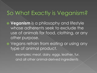 So What Exactly is Veganism?Veganism is a philosophy and lifestyle whose adherents seek to exclude the use of animals for food, clothing, or any other purpose.Vegans refrain from eating or using any type of animal product.examples: meat, dairy, eggs, leather, fur, 		and all other animal-derived ingredients