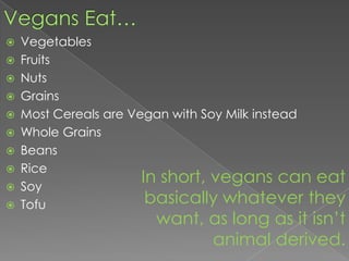 Vegans Eat…VegetablesFruitsNutsGrainsMost Cereals are Vegan with Soy Milk insteadWhole GrainsBeansRiceSoyTofuIn short, vegans can eat basically whatever they want, as long as it isn’t animal derived.