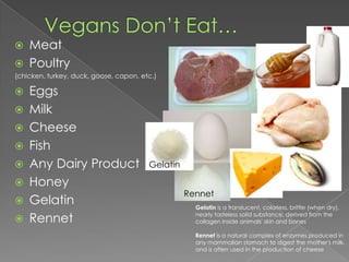 Vegans Don’t Eat…MeatPoultry(chicken, turkey, duck, goose, capon, etc.)EggsMilkCheeseFishAny Dairy ProductHoneyGelatinRennetGelatinRennetGelatin is a translucent, colorless, brittle (when dry), nearly tasteless solid substance, derived from the collagen inside animals' skin and bonesRennet is a natural complex of enzymes produced in any mammalian stomach to digest the mother's milk, and is often used in the production of cheese