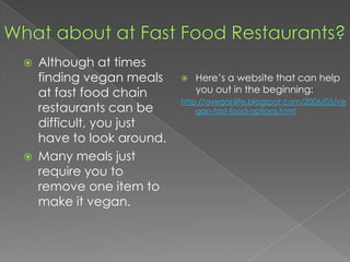 What about at Fast Food Restaurants?Although at times finding vegan meals at fast food chain restaurants can be difficult, you just have to look around.Many meals just require you to remove one item to make it vegan.Here’s a website that can help you out in the beginning:http://aveganlife.blogspot.com/2006/03/vegan-fast-food-options.html
