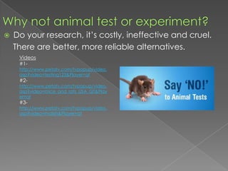 Why not animal test or experiment?Do your research, it’s costly, ineffective and cruel.    There are better, more reliable alternatives.Videos#1-http://www.petatv.com/tvpopup/video.asp?video=testing123&Player=qt#2-http://www.petatv.com/tvpopup/video.asp?video=mice_and_rats_USA_QT&Player=qt#3-http://www.petatv.com/tvpopup/video.asp?video=malish&Player=qt