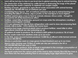 Land will be lost due to rises in sea level due to global warming due to animal farming The destruction of the rainforest by cattle farmers is destroying the lungs of the planet & reducing the world’s capacity to replenish our oxygen supply Burning of forests, grasslands & agricultural waste associated with animal farming releases 50-100,000,000 tons of methane per yearCombining these figures, 25% of methane emissions are due to animal farming (not including the billions of sheep, pigs & poultry so the real figure is much higher) Fertilizer used to grow crops to feed to animals releases nitrous oxide - thought to account for 6% of the Greenhouse effect Fertilizer, weed killer & pesticides sprayed on crops enter the atmosphere creating a noxious carcinogenic cocktail CFCs are released into the air from refrigeration units used to store decomposing flesh (meat), milk & butter - CFCs destroy the ozone layer Emissions from large chemical plants which produce fertilizer, weed killer & other agricultural chemicals are also poisoning our air25 gallons of water to produce 1lb of wheat & 2500 gallons to produce 1lb of meat Bloody waste water from abattoirs ends up in our rivers In the USA, every second humans produce 12,000 lbs of effluent while farmed animals produce 250,000 lbs Nitrates & pesticides used on crops grown to feed livestock end up in our rivers Meat & dairy farming uses 70 liters of water per day per animal in the UK or 159,250,000,000 liters per year in total The water used to produce 10 lbs of steak is equivalent to the average consumption of water for an entire household for an entire year The liquid waste from the various parts of the meat & dairy industry flow into the rivers & from there into the seas polluting them & encouraging huge algal blooms to grow 